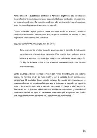 26
Para a classe 5 – Substâncias oxidantes e Peróxidos orgânicos. São produtos que
liberam facilmente oxigênio aumentando as possibilidades de combustão, principalmente
em materiais orgânicos. Os peróxidos orgânicos são termicamente instáveis podendo
sofrer decomposição exotérmica com risco a explosão.
Quando aquecidos, alguns produtos dessa subclasse, como por exemplo, nitratos e
percloratos entre outros, liberam gases tóxicos que se dissolvem na mucosa do trato
respiratório, produzindo líquidos corrosivos.
Segundo CEPIS/OPAS, Prevenção, item 2.5 (2018):
Como exemplo de produto oxidante, podemos citar o peróxido de hidrogênio,
comercialmente chamada água oxigenada. Este produto é um poderoso agente
oxidante e, em altas concentrações, reage com a maioria dos metais, como Cu,
Co, Mg, Fe, Pb entre outros, o que acarretará sua decomposição com risco de
incêndio/explosão.
Dentre os vários acidentes ocorridos no mundo com Nitrato de Amônia, cita-se o acidente
ocorrido na Romênia em 24 de maio de 2004, com a explosão de um caminhão que
transportava 20 toneladas desse produto perigoso. De acordo com investigações e
imagens coletadas por um cinegrafista que veio a óbito após a explosão, do momento
entre o início do incêndio até a explosão decorreram 27 (vinte e sete) segundos.
Resultaram em 18 (dezoito) mortos entre as equipes de atendimento, jornalistas e o
condutor do veículo. Na figura 2.2 visualiza-se o resultado após a explosão, uma cratera
com 40 (quarenta) metros de largura e 10 (dez) metros de profundidade.
 