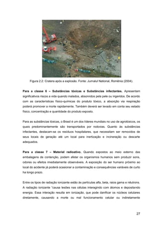 27
Figura 2.2: Cratera após a explosão. Fonte: Jurnalul National, Romênia (2004).
Para a classe 6 – Substâncias tóxicas e Substâncias infectantes. Apresentam
significativos riscos a vida quando inalados, absorvidos pela pele ou ingeridos. De acordo
com as características físico-químicas do produto tóxico, a absorção via respiração
poderá promover a morte rapidamente. Também deverá ser levado em conta seu estado
físico, concentração e quantidade do produto exposto.
Para as substâncias tóxicas, o Brasil é um dos líderes mundiais no uso de agrotóxicos, os
quais predominantemente são transportados por rodovias. Quanto às substâncias
infectantes, destacam-se os resíduos hospitalares, que necessitam ser removidos de
seus locais de geração até um local para inertização e incineração ou descarte
adequados.
Para a classe 7 – Material radioativo. Quando expostos ao meio externo das
embalagens de contenção, podem afetar os organismos humanos sem produzir sons,
odores ou efeitos imediatamente observáveis. A exposição do ser humano próximo ao
local do acidente já poderá ocasionar a contaminação e consequências variáveis de curto
ha longo prazo.
Entre os tipos de radiação ionizante estão às partículas alfa, beta, raios gama e nêutrons.
A radiação ionizante “causa lesões nas células interagindo com átomos e depositando
energia. Essa interação resulta em ionização, que pode danificar os núcleos celulares
diretamente, causando a morte ou mal funcionamento celular ou indiretamente
 