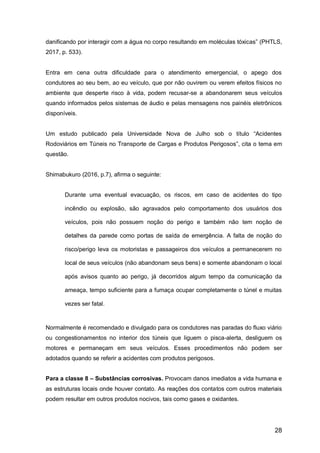 28
danificando por interagir com a água no corpo resultando em moléculas tóxicas” (PHTLS,
2017, p. 533).
Entra em cena outra dificuldade para o atendimento emergencial, o apego dos
condutores ao seu bem, ao eu veículo, que por não ouvirem ou verem efeitos físicos no
ambiente que desperte risco à vida, podem recusar-se a abandonarem seus veículos
quando informados pelos sistemas de áudio e pelas mensagens nos painéis eletrônicos
disponíveis.
Um estudo publicado pela Universidade Nova de Julho sob o título “Acidentes
Rodoviários em Túneis no Transporte de Cargas e Produtos Perigosos”, cita o tema em
questão.
Shimabukuro (2016, p.7), afirma o seguinte:
Durante uma eventual evacuação, os riscos, em caso de acidentes do tipo
incêndio ou explosão, são agravados pelo comportamento dos usuários dos
veículos, pois não possuem noção do perigo e também não tem noção de
detalhes da parede como portas de saída de emergência. A falta de noção do
risco/perigo leva os motoristas e passageiros dos veículos a permanecerem no
local de seus veículos (não abandonam seus bens) e somente abandonam o local
após avisos quanto ao perigo, já decorridos algum tempo da comunicação da
ameaça, tempo suficiente para a fumaça ocupar completamente o túnel e muitas
vezes ser fatal.
Normalmente é recomendado e divulgado para os condutores nas paradas do fluxo viário
ou congestionamentos no interior dos túneis que liguem o pisca-alerta, desliguem os
motores e permaneçam em seus veículos. Esses procedimentos não podem ser
adotados quando se referir a acidentes com produtos perigosos.
Para a classe 8 – Substâncias corrosivas. Provocam danos imediatos a vida humana e
as estruturas locais onde houver contato. As reações dos contatos com outros materiais
podem resultar em outros produtos nocivos, tais como gases e oxidantes.
 