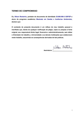 i
TERMO DE COMPROMISSO
Eu, Nilson Restanho, portador do documento de identidade 30.888.990-3 SSP/SP e
aluno do programa acadêmico Mestrado em Gestão e Auditorias Ambientais,
declaro que:
O conteúdo do presente documento é um reflexo do meu trabalho pessoal e
manifesto que, diante de qualquer notificação de plágio, cópia ou prejuízo à fonte
original, sou responsável direto legal, financeira e administrativamente, sem afetar
o Orientador do trabalho, a Universidade e as demais instituições que colaboraram
neste trabalho, assumindo as consequências derivadas de tais práticas.
Assinatura:
 