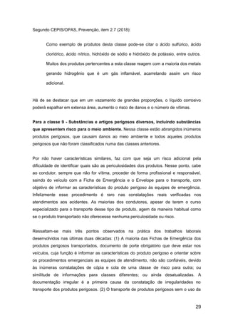 29
Segundo CEPIS/OPAS, Prevenção, item 2.7 (2018):
Como exemplo de produtos desta classe pode-se citar o ácido sulfúrico, ácido
clorídrico, ácido nítrico, hidróxido de sódio e hidróxido de potássio, entre outros.
Muitos dos produtos pertencentes a esta classe reagem com a maioria dos metais
gerando hidrogênio que é um gás inflamável, acarretando assim um risco
adicional.
Há de se destacar que em um vazamento de grandes proporções, o líquido corrosivo
poderá espalhar em extensa área, aumento o risco de danos e o número de vítimas.
Para a classe 9 - Substâncias e artigos perigosos diversos, incluindo substâncias
que apresentem risco para o meio ambiente. Nessa classe estão abrangidos inúmeros
produtos perigosos, que causam danos ao meio ambiente e todos aqueles produtos
perigosos que não foram classificados numa das classes anteriores.
Por não haver características similares, faz com que seja um risco adicional pela
dificuldade de identificar quais são as periculosidades dos produtos. Nesse ponto, cabe
ao condutor, sempre que não for vítima, proceder de forma profissional e responsável,
saindo do veículo com a Ficha de Emergência e o Envelope para o transporte, com
objetivo de informar as características do produto perigoso às equipes de emergência.
Infelizmente esse procedimento é raro nas constatações reais verificadas nos
atendimentos aos acidentes. As maiorias dos condutores, apesar de terem o curso
especializado para o transporte desse tipo de produto, agem da maneira habitual como
se o produto transportado não oferecesse nenhuma periculosidade ou risco.
Ressaltam-se mais três pontos observados na prática dos trabalhos laborais
desenvolvidos nas últimas duas décadas: (1) A maioria das Fichas de Emergência dos
produtos perigosos transportados, documento de porte obrigatório que deve estar nos
veículos, cuja função é informar as características do produto perigoso e orientar sobre
os procedimentos emergenciais as equipes de atendimento, não são confiáveis, devido
às inúmeras constatações de cópia e cola de uma classe de risco para outra; ou
similitude de informações para classes diferentes; ou ainda desatualizadas. A
documentação irregular é a primeira causa da constatação de irregularidades no
transporte dos produtos perigosos. (2) O transporte de produtos perigosos sem o uso da
 