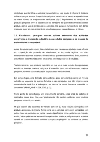 30
simbologia que identifica os veículos transportadores, cuja função é informar à distância
sobre os perigos e riscos dos produtos perigosos transportados, sendo a segunda causa
de maior número de irregularidades verificadas. (3) O Regulamento do transporte de
produtos perigosos prevê a possibilidade do transporte de quantidades limitadas desses
produtos sem o uso da simbologia nos veículos, fato que pode num acidente com danos
materiais, expor ao meio ambiente os produtos perigosos causando danos e vítimas.
2.2. Estatísticas: principais causas, valores estimados dos acidentes
envolvendo o transporte rodoviário dos produtos perigosos e as classes de
maior volume transportado
Antes de adentar pelo estudo das estatísticas e das causas que ajudarão mais a frente
na composição do protocolo de atendimento, é importante registrar um novo
entendimento sobre os acidentes, diferenciado do que vem ocorrendo no Brasil, quando o
assunto dos acidentes rodoviários envolvendo produtos perigosos é estudado.
Tradicionalmente, todo acidente rodoviário em que um o mais veículos transportadores
envolvidos, contiver produtos perigosos é entendido como um acidente com produtos
perigosos, havendo ou não exposição do produto ao meio ambiente.
Em termos legais, uma definição para acidentes pode ser entendida como um “evento
definido ou sequencia de eventos fortuitos e não planejados, que dão origem a uma
consequência específica e indesejada, em termos de danos humanos, materiais ou
ambientais” (ABNT_NBR 14.064, 2015, p. 2).
Como ponto de contextualizar um entendimento contrário, pelos anos de trabalho já
realizados nessa área, friso que “praticamente não existem acidentes com produtos
perigosos no âmbito rodoviário”.
O que existem são acidentes de trânsito, com um ou mais veículos carregados com
produtos perigosos, da mesma forma como se os veículos estivessem carregados com
outros tipos de produtos ou vazios, sendo classificados como acidentes de trânsito.
Assim, não é pelo fato de estarem carregados com produtos perigosos que o acidente
deverá ser classificado como “acidente com produto perigoso” ou “acidente de produto
perigoso”.
 