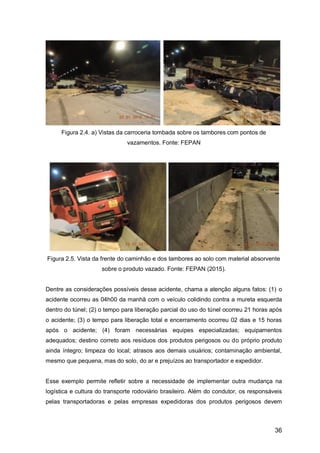 36
Figura 2.4. a) Vistas da carroceria tombada sobre os tambores com pontos de
vazamentos. Fonte: FEPAN
Figura 2.5. Vista da frente do caminhão e dos tambores ao solo com material absorvente
sobre o produto vazado. Fonte: FEPAN (2015).
Dentre as considerações possíveis desse acidente, chama a atenção alguns fatos: (1) o
acidente ocorreu as 04h00 da manhã com o veículo colidindo contra a mureta esquerda
dentro do túnel; (2) o tempo para liberação parcial do uso do túnel ocorreu 21 horas após
o acidente; (3) o tempo para liberação total e encerramento ocorreu 02 dias e 15 horas
após o acidente; (4) foram necessárias equipes especializadas; equipamentos
adequados; destino correto aos resíduos dos produtos perigosos ou do próprio produto
ainda íntegro; limpeza do local; atrasos aos demais usuários; contaminação ambiental,
mesmo que pequena, mas do solo, do ar e prejuízos ao transportador e expedidor.
Esse exemplo permite refletir sobre a necessidade de implementar outra mudança na
logística e cultura do transporte rodoviário brasileiro. Além do condutor, os responsáveis
pelas transportadoras e pelas empresas expedidoras dos produtos perigosos devem
 
