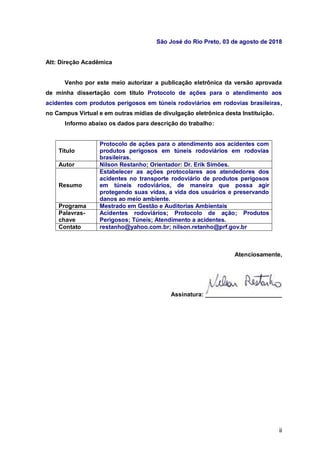 ii
São José do Rio Preto, 03 de agosto de 2018
Att: Direção Acadêmica
Venho por este meio autorizar a publicação eletrônica da versão aprovada
de minha dissertação com título Protocolo de ações para o atendimento aos
acidentes com produtos perigosos em túneis rodoviários em rodovias brasileiras,
no Campus Virtual e em outras mídias de divulgação eletrônica desta Instituição.
Informo abaixo os dados para descrição do trabalho:
Título
Protocolo de ações para o atendimento aos acidentes com
produtos perigosos em túneis rodoviários em rodovias
brasileiras.
Autor Nilson Restanho; Orientador: Dr. Erik Simões.
Resumo
Estabelecer as ações protocolares aos atendedores dos
acidentes no transporte rodoviário de produtos perigosos
em túneis rodoviários, de maneira que possa agir
protegendo suas vidas, a vida dos usuários e preservando
danos ao meio ambiente.
Programa Mestrado em Gestão e Auditorias Ambientais
Palavras-
chave
Acidentes rodoviários; Protocolo de ação; Produtos
Perigosos; Túneis; Atendimento a acidentes.
Contato restanho@yahoo.com.br; nilson.retanho@prf.gov.br
Atenciosamente,
Assinatura:
 