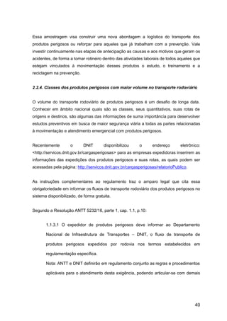 40
Essa amostragem visa construir uma nova abordagem a logística do transporte dos
produtos perigosos ou reforçar para aqueles que já trabalham com a prevenção. Vale
investir continuamente nas etapas de antecipação as causas e aos motivos que geram os
acidentes, de forma a tornar rotineiro dentro das atividades laborais de todos aqueles que
estejam vinculados à movimentação desses produtos o estudo, o treinamento e a
reciclagem na prevenção.
2.2.4. Classes dos produtos perigosos com maior volume no transporte rodoviário
O volume do transporte rodoviário de produtos perigosos é um desafio de longa data.
Conhecer em âmbito nacional quais são as classes, seus quantitativos, suas rotas de
origens e destinos, são algumas das informações de suma importância para desenvolver
estudos preventivos em busca de maior segurança viária a todas as partes relacionadas
à movimentação e atendimento emergencial com produtos perigosos.
Recentemente o DNIT disponibilizou o endereço eletrônico:
<http://servicos.dnit.gov.br/cargasperigosas> para as empresas expedidoras inserirem as
informações das expedições dos produtos perigosos e suas rotas, as quais podem ser
acessadas pela página: http://servicos.dnit.gov.br/cargasperigosas/relatorioPublico.
As instruções complementares ao regulamento traz o amparo legal que cita essa
obrigatoriedade em informar os fluxos de transporte rodoviário dos produtos perigosos no
sistema disponibilizado, de forma gratuita.
Segundo a Resolução ANTT 5232/16, parte 1, cap. 1.1, p.10:
1.1.3.1 O expedidor de produtos perigosos deve informar ao Departamento
Nacional de Infraestrutura de Transportes – DNIT, o fluxo de transporte de
produtos perigosos expedidos por rodovia nos termos estabelecidos em
regulamentação específica.
Nota: ANTT e DNIT definirão em regulamento conjunto as regras e procedimentos
aplicáveis para o atendimento desta exigência, podendo articular-se com demais
 