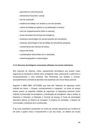 44
– geometria do corte transversal,
– alinhamento horizontal e vertical,
– tipo de construção,
– existência de tráfego num sentido ou nos dois sentidos,
– volume de tráfego por galeria (e sua distribuição no tempo),
– risco de congestionamento (diário ou sazonal),
– tempo de acesso dos serviços de emergência,
– presença e percentagem de veículos pesados de mercadorias,
– presença, percentagem e tipo de tráfego de mercadorias perigosas,
– características das rodovias de acesso,
– largura das faixas,
– considerações relacionadas com a velocidade,
– ambiente geográfico e meteorológico.
2.3.2. Recursos tecnológicos comumente utilizados nos túneis rodoviários
São conjuntos de sistemas, meios, equipamentos tecnológicos que buscam trazer
segurança ao transporte e trânsito viário, protegendo vidas, preservando o patrimônio e
consequentemente o meio ambiente. São ferramentas que facilitam o controle,
acompanhamento e tomada de decisões mais assertivas com menor tempo possível.
Segundo a ABNT_NBR 15775:2009, que trata dos “Sistemas de segurança contra
incêndio em túneis — Ensaios, comissionamento e inspeções”, os túneis de serviço
devem possuir as seguintes medidas de segurança: a) Segurança estrutural contra
incêndio; b) Iluminação de emergência; c) Sinalização de emergência, rotas e saídas; d)
Extintores e hidrantes; e) Detecção e Controle de fumaça; f) Fonte de alimentação
alternativa elétrica; g) Sistema de drenagem, h) Sistema de ventilação, i) Sistema de
comunicação, j) Sistemas de ar condicionado.
É de suma importância acrescentar um centro de controle operacional que monitora as
24 (vinte e quatro) horas o funcionamento e uso dos túneis, via sistema de circuito
 