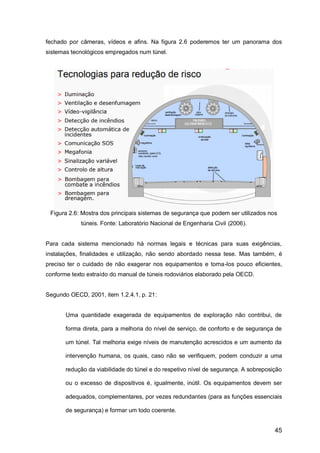 45
fechado por câmeras, vídeos e afins. Na figura 2.6 poderemos ter um panorama dos
sistemas tecnológicos empregados num túnel.
Figura 2.6: Mostra dos principais sistemas de segurança que podem ser utilizados nos
túneis. Fonte: Laboratório Nacional de Engenharia Civil (2006).
Para cada sistema mencionado há normas legais e técnicas para suas exigências,
instalações, finalidades e utilização, não sendo abordado nessa tese. Mas também, é
preciso ter o cuidado de não exagerar nos equipamentos e torna-los pouco eficientes,
conforme texto extraído do manual de túneis rodoviários elaborado pela OECD.
Segundo OECD, 2001, item 1.2.4.1, p. 21:
Uma quantidade exagerada de equipamentos de exploração não contribui, de
forma direta, para a melhoria do nível de serviço, de conforto e de segurança de
um túnel. Tal melhoria exige níveis de manutenção acrescidos e um aumento da
intervenção humana, os quais, caso não se verifiquem, podem conduzir a uma
redução da viabilidade do túnel e do respetivo nível de segurança. A sobreposição
ou o excesso de dispositivos é, igualmente, inútil. Os equipamentos devem ser
adequados, complementares, por vezes redundantes (para as funções essenciais
de segurança) e formar um todo coerente.
 