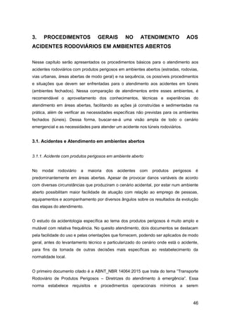 46
3. PROCEDIMENTOS GERAIS NO ATENDIMENTO AOS
ACIDENTES RODOVIÁRIOS EM AMBIENTES ABERTOS
Nesse capítulo serão apresentados os procedimentos básicos para o atendimento aos
acidentes rodoviários com produtos perigosos em ambientes abertos (estradas, rodovias,
vias urbanas, áreas abertas de modo geral) e na sequência, os possíveis procedimentos
e situações que devem ser enfrentadas para o atendimento aos acidentes em túneis
(ambientes fechados). Nessa comparação de atendimentos entre esses ambientes, é
recomendável o aproveitamento dos conhecimentos, técnicas e experiências do
atendimento em áreas abertas, facilitando as ações já construídas e sedimentadas na
prática, além de verificar as necessidades específicas não previstas para os ambientes
fechados (túneis). Dessa forma, buscar-se-á uma visão ampla de todo o cenário
emergencial e as necessidades para atender um acidente nos túneis rodoviários.
3.1. Acidentes e Atendimento em ambientes abertos
3.1.1. Acidente com produtos perigosos em ambiente aberto
No modal rodoviário a maioria dos acidentes com produtos perigosos é
predominantemente em áreas abertas. Apesar de provocar danos variáveis de acordo
com diversas circunstâncias que produziram o cenário acidental, por estar num ambiente
aberto possibilitam maior facilidade de atuação com relação ao emprego de pessoas,
equipamentos e acompanhamento por diversos ângulos sobre os resultados da evolução
das etapas do atendimento.
O estudo da acidentologia específica ao tema dos produtos perigosos é muito amplo e
mutável com relativa frequência. No quesito atendimento, dois documentos se destacam
pela facilidade do uso e pelas orientações que fornecem, podendo ser aplicados de modo
geral, antes do levantamento técnico e particularizado do cenário onde está o acidente,
para fins da tomada de outras decisões mais específicas ao restabelecimento da
normalidade local.
O primeiro documento citado é a ABNT_NBR 14064:2015 que trata do tema “Transporte
Rodoviário de Produtos Perigosos – Diretrizes do atendimento à emergência”. Essa
norma estabelece requisitos e procedimentos operacionais mínimos a serem
 