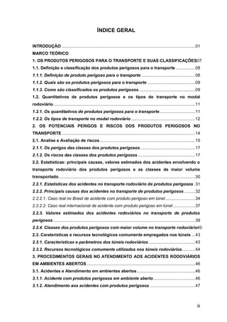 iii
ÍNDICE GERAL
INTRODUÇÃO ................................................................................................................01
MARCO TEÓRICO
1. OS PRODUTOS PERIGOSOS PARA O TRANSPORTE E SUAS CLASSIFICAÇÕES07
1.1. Definição e classificação dos produtos perigosos para o transporte ................08
1.1.1. Definição de produto perigoso para o transporte .............................................08
1.1.2. Quais são os produtos perigosos para o transporte ........................................09
1.1.3. Como são classificados os produtos perigosos ...............................................09
1.2. Quantitativos de produtos perigosos e os tipos de transporte no modal
rodoviário .......................................................................................................................11
1.2.1. Os quantitativos de produtos perigosos para o transporte..............................11
1.2.2. Os tipos de transporte no modal rodoviário ......................................................12
2. OS POTENCIAIS PERIGOS E RISCOS DOS PRODUTOS PERIGOSOS NO
TRANSPORTE ................................................................................................................14
2.1. Analise e Avaliação de riscos ................................................................................15
2.1.1. Os perigos das classes dos produtos perigosos..............................................17
2.1.2. Os riscos das classes dos produtos perigosos ................................................17
2.2. Estatísticas: principais causas, valores estimados dos acidentes envolvendo o
transporte rodoviário dos produtos perigosos e as classes de maior volume
transportado...................................................................................................................30
2.2.1. Estatísticas dos acidentes no transporte rodoviário de produtos perigosos .31
2.2.2. Principais causas dos acidentes no transporte de produtos perigosos .........32
2.2.2.1. Caso real no Brasil de acidente com produto perigoso em túnel .........................34
2.2.2.2. Caso real internacional de acidente com produto perigoso em túnel...................37
2.2.3. Valores estimados dos acidentes rodoviários no transporte de produtos
perigosos .......................................................................................................................39
2.2.4. Classes dos produtos perigosos com maior volume no transporte rodoviário40
2.3. Caraterísticas e recursos tecnológicos comumente empregados nos túneis ...43
2.3.1. Características e parâmetros dos túneis rodoviários .......................................43
2.3.2. Recursos tecnológicos comumente utilizados nos túneis rodoviários...........44
3. PROCEDIMENTOS GERAIS NO ATENDIMENTO AOS ACIDENTES RODOVIÁRIOS
EM AMBIENTES ABERTOS ...........................................................................................46
3.1. Acidentes e Atendimento em ambientes abertos.................................................46
3.1.1. Acidente com produtos perigosos em ambiente aberto ...................................46
3.1.2. Atendimento aos acidentes com produtos perigosos ......................................47
 