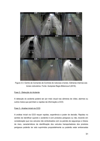 51
Figura 3.3. Centro de Comando de Controle de rodovias e túneis. Câmeras internas aos
túneis rodoviários. Fonte: Autopista Regis Bittencourt (2018).
Fase 2 - Detecção do Acidente
A detecção do acidente poderá ser por meio visual nas câmeras de vídeo, alarmes ou
outros meios que permitam a rapidez da informação a CCO.
Fase 3 - Analise inicial via CCO
A análise inicial via CCO requer rapidez, experiência e poder de decisão. Rapidez no
sentido de identificar quando o acidente é com produtos perigosos ou não, levando em
consideração que nos veículos não simbolizados com os painéis de segurança e rótulos
de risco, característicos da identificação dos veículos transportadores dos produtos
perigosos poderão ter sido suprimidos propositalmente ou poderão estar embarcadas
 