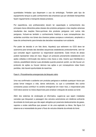 52
quantidades limitadas que dispensam o uso da simbologia. Também pelo tipo de
equipamento tanque ou pelo conhecimento das empresas que por atividade transportista
fazem regularmente o transporte desses produtos.
Por experiência, o(s) profissional(is) devem ter capacitação e conhecimento dos
principais riscos oferecidos pelas classes dos produtos perigosos e das reações adversas
resultantes das reações físico-químicas dos produtos perigosos com outros não
perigosos. Incluem-se também o conhecimento histórico e suas consequências dos
acidentes ocorridos nos túneis dos diversos países europeus e americano, ampliando a
base de conhecimento para tomada das decisões necessárias num acidente.
Por poder de decisão é um fato óbvio. Aquele(s) que estiverem na CCO deve ter
autonomia para tomada das decisões sequencias estabelecias protocolarmente, sem ter
que consultar algum supervisor ou responsável ascendente. Cada minuto de atraso
poderá representar vidas em risco. Seguir um protocolo previamente estabelecido com
ações voltadas à diminuição dos danos e dos riscos a vida, mesmo que interditando a
rodovia, possibilitará retomar suas atividades quando possível; porém, se não houver um
protocolo de ações ou houver demora nas ações e por consequência vidas forem
perdidas, não haverá oportunidade de reavê-las.
Fase 4 - Procedimentos emergenciais de bloqueio viário
Uma vez confirmado o acidente com produtos perigosos e avaliado quaisquer riscos que
possa tornar inseguro a vida, danos estruturais, ou que a curiosidade dos outros
condutores possa contribuir no cenário emergencial em maior risco, o responsável pela
CCO deve acionar os meios disponíveis para sinalizar o bloqueio de acesso ao túnel.
Além dos sistemas de sinalização já informados, sugere-se que sejam instaladas
cancelas que bloqueiam a passagem dos veículos automotores em distância suficiente
da entrada do túnel para que não sejam atingidos por possíveis deslocamentos de gases,
vapores e ondas caloríficas que possam vir de uma explosão ou bleve. Na figura 3.4
observa-se a necessidade de parar o fluxo de veículos distante da entrada do túnel.
 