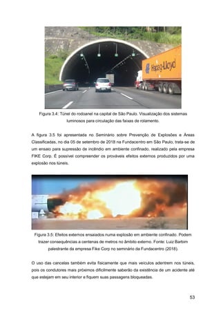 53
Figura 3.4: Túnel do rodoanel na capital de São Paulo. Visualização dos sistemas
luminosos para circulação das faixas de rolamento.
A figura 3.5 foi apresentada no Seminário sobre Prevenção de Explosões e Áreas
Classificadas, no dia 05 de setembro de 2018 na Fundacentro em São Paulo, trata-se de
um ensaio para supressão de incêndio em ambiente confinado, realizado pela empresa
FIKE Corp. É possível compreender os prováveis efeitos externos produzidos por uma
explosão nos túneis.
Figura 3.5: Efeitos externos ensaiados numa explosão em ambiente confinado. Podem
trazer consequências a centenas de metros no âmbito externo. Fonte: Luiz Barbim
palestrante da empresa Fike Corp no seminário da Fundacentro (2018).
O uso das cancelas também evita fisicamente que mais veículos adentrem nos túneis,
pois os condutores mais próximos dificilmente saberão da existência de um acidente até
que estejam em seu interior e fiquem suas passagens bloqueadas.
 