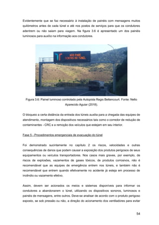 54
Evidentemente que se faz necessário à instalação de painéis com mensagens muitos
quilómetros antes de cada túnel e até nos postos de serviços para que os condutores
adentrem ou não saiam para viagem. Na figura 3.6 é apresentado um dos painéis
luminosos para auxílio na informação aos condutores.
Figura 3.6: Painel luminoso controlado pela Autopista Regis Bettencourt. Fonte: Nello
Aparecido Aguiar (2018).
O bloqueio a certa distância da entrada dos túneis auxilia para a chegada das equipes de
atendimento, montagem dos dispositivos necessários tais como o corredor de redução de
contaminantes - CRC e a remoção dos veículos que estejam em seu interior.
Fase 5 - Procedimentos emergenciais de evacuação do túnel
Foi demonstrado sucintamente no capítulo 2 os riscos, velocidades e outras
consequências de danos que podem causar a exposição dos produtos perigosos de seus
equipamentos ou veículos transportadores. Nos casos mais graves, por exemplo, de
riscos de explosões, vazamentos de gases tóxicos, de produtos corrosivos, não é
recomendável que as equipes de emergência entrem nos túneis, e também não é
recomendável que entrem quando efetivamente no acidente já esteja em processo de
incêndio ou vazamento efetivo.
Assim, devem ser acionados os meios e sistemas disponíveis para informar os
condutores a abandonarem o túnel, utilizando os dispositivos sonoros, luminosos e
painéis de mensagens, entre outros. Deve-se analisar de acordo com o produto perigoso
exposto, se sob pressão ou não, a direção do acionamento dos ventiladores para evitar
 