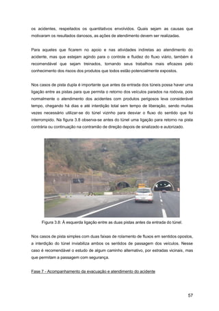 57
os acidentes, respeitados os quantitativos envolvidos. Quais sejam as causas que
motivaram os resultados danosos, as ações de atendimento devem ser realizadas.
Para aqueles que ficarem no apoio e nas atividades indiretas ao atendimento do
acidente, mas que estejam agindo para o controle e fluidez do fluxo viário, também é
recomendável que sejam treinados, tornando seus trabalhos mais eficazes pelo
conhecimento dos riscos dos produtos que todos estão potencialmente expostos.
Nos casos de pista dupla é importante que antes da entrada dos túneis possa haver uma
ligação entre as pistas para que permita o retorno dos veículos parados na rodovia, pois
normalmente o atendimento dos acidentes com produtos perigosos leva considerável
tempo, chegando há dias e até interdição total sem tempo de liberação, sendo muitas
vezes necessário utilizar-se do túnel vizinho para desviar o fluxo do sentido que foi
interrompido. Na figura 3.8 observa-se antes do túnel uma ligação para retorno na pista
contrária ou continuação na contramão de direção depois de sinalizado e autorizado.
Figura 3.8: À esquerda ligação entre as duas pistas antes da entrada do túnel.
Nos casos de pista simples com duas faixas de rolamento de fluxos em sentidos opostos,
a interdição do túnel inviabiliza ambos os sentidos de passagem dos veículos. Nesse
caso é recomendável o estudo de algum caminho alternativo, por estradas vicinais, mas
que permitam a passagem com segurança.
Fase 7 - Acompanhamento da evacuação e atendimento do acidente
 