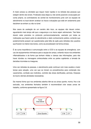 58
A maior pressa ou atividade que requer maior rapidez é na retirada das pessoas que
estejam dentro dos túneis. Finalizado essa etapa ou não sendo possível a evacuação por
conta própria, os controladores da central de monitoramento junto com as equipes de
atendimento no local devem analisar os riscos e situações que está em andamento para
decidirem se entram ou não no túnel.
Nos casos de avaliação de um cenário alto risco, as equipes não devem entrar,
aguardando mais tempo até que a segurança e os riscos sejam admissíveis. Tais fatos
devem estar previstos no protocolo pormenorizadamente, assinado por todas as
instituições que fazem parte do atendimento e dado conhecimento público, evitando que
posteriormente possam ser questionados pela falta de ação para retiradas dos usuários
que ficaram no interior dos túneis, como se procedessem de forma omissa.
É de suma importância à comunicação entre a CCO e as equipes de emergência, com
uso de equipamentos intrínsecos para a equipe de campo, evitando riscos nos ambientes
inflamabilizados e de forma que tenham nitidez e clareza das informações, para não
haver dúvidas ou mensagens entrecortadas entre as partes sujeitando a tomada de
decisões incorretas ou inseguras.
Uma vez retiradas às pessoas, o atendimento pode continuar com mais cautela e maior
tempo para solução, uma vez que se iniciam os procedimentos para contenção dos
vazamentos, combate aos incêndios, controle das áreas danificadas, perícias, limpezas
do local e demais atividades necessárias.
Da mesma forma que nos ambientes abertos têm-se as zonas quente, morna, fria e de
exclusão, nos ambientes fechados também é recomendável criar essas zonas de
trabalho, conforme apresentado na figura 3.9.
A B C D E F G H
Túnel
Vista lateral
Zona QuenteZ MZ F Z M Z F
 