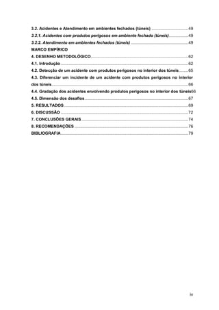 iv
3.2. Acidentes e Atendimento em ambientes fechados (túneis) ................................49
3.2.1. Acidentes com produtos perigosos em ambiente fechado (túneis).................49
3.2.2. Atendimento em ambientes fechados (túneis) ..................................................49
MARCO EMPÍRICO
4. DESENHO METODOLÓGICO.....................................................................................62
4.1. Introdução ...............................................................................................................62
4.2. Detecção de um acidente com produtos perigosos no interior dos túneis........65
4.3. Diferenciar um incidente de um acidente com produtos perigosos no interior
dos túneis.......................................................................................................................66
4.4. Gradação dos acidentes envolvendo produtos perigosos no interior dos túneis66
4.5. Dimensão dos desafios ..........................................................................................67
5. RESULTADOS ............................................................................................................69
6. DISCUSSÃO ...............................................................................................................72
7. CONCLUSÕES GERAIS.............................................................................................74
8. RECOMENDAÇÕES ...................................................................................................76
BIBLIOGRAFIA...............................................................................................................79
 