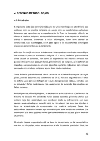 62
4. DESENHO METODOLÓGICO
4.1. Introdução
É importante cada local com túnel rodoviário ter uma metodologia de atendimento aos
acidentes com os produtos perigosos, de acordo com as características particulares
levantadas por pesquisas ou acompanhamento do fluxo de transporte, obtendo as
classes e produtos perigosos, seus quantitativos estimados, suas frequências e horários
diários e semanais. Somam-se a essas informações, quem deve atender as
emergências, suas qualificações, quem pode apoiar e os equipamentos tecnológicos
disponíveis para monitoração e atendimento.
Além dos fatores já estudados anteriormente, fazem parte da construção metodológica
que resultou no protocolo apresentado na figura 3.2, o estudo das falhas que causaram e
ainda causam os acidentes, bem como, as experiências das medidas adotadas nos
países estrangeiros que possuem túneis, principalmente os europeus, após sofrerem os
impactos e consequências dos diversos acidentes nos túneis rodoviários com veículos
carregados com produtos perigosos, alguns deles citados nesta tese.
Sobre as falhas que normalmente são as causas de um acidente no transporte de cargas
gerais, pode-se descrever pelo cometimento de um ou mais dos seguintes itens: Falhas
no sistema viário por onde trafegam os veículos transportadores (rodovia, estradas, vias
de circulação); falhas mecânicas ou nos equipamentos de contenção dos produtos e as
falhas humanas.
No transporte de produtos perigosos, as experiências e estudos nessas duas décadas de
trabalho na atividade fim, atendendo muitos desses acidentes, possibilita afirmar que
existem mais dois responsáveis que contribuem direta ou indiretamente com suas
causas, sendo deixados em segundo plano ou nem citados nas obras que abordam o
tema de acidentologia da movimentação dos produtos perigosos. Esses dois
responsáveis deveriam e devem agir ativamente para evitar muitos dos acidentes que
ocorreram e que ainda poderão ocorrer pelo conhecimento das causas que os motivam
atualmente.
O primeiro desses responsáveis está na figura do transportador ou da transportadora,
que tem por obrigações muitas vezes omissas a falta do controle quantitativo diário das
 