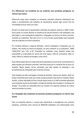 66
4.3. Diferenciar um incidente de um acidente com produtos perigosos no
interior dos túneis
Diferenciar essas duas condições no transporte rodoviário influencia diretamente nas
ações e procedimentos dos trabalhos de atendimento quando algo ocorrer fora da
normalidade do fluxo viário num túnel.
No item 2.2 desta tese foi apresentada a definição de acidente, descrito na NBR 14.064,
como sendo um evento definido ou sequência de eventos fortuitos e não planejados, que
dão origem a uma consequência específica e indesejada, em termos de danos humanos,
materiais ou ambientais. Nos itens 2.2.2.1 e 2.2.2.2 foram apresentados dois exemplos
reais de acidentes em túneis rodoviários.
Por incidente obtemos a seguinte definição: “evento indesejável e inesperado que, no
entanto, não resulta em danos às pessoas, ao meio ambiente ou ao patrimônio”. (NBR
14064:2015, item 3.42, p.16). Exemplos de incidentes: pneu dianteiro furado que
impossibilite a continuidade do veículo até local seguro, falta de combustível, falha no
motor, falhas no sistema de frenagem, entre outros.
Essa diferenciação deve ser observada pelos operadores da central de monitoramento ou
pelas equipes que estiverem próximas, intervindo para que um incidente não se torne um
acidente. Nesse sentido, fez-se necessário que haja rapidez na detecção e nos
procedimentos de sinalização para os demais veículos.
Vale ressaltar que até a percepção e tomada de decisões, mesmo que rápidas, serão em
tempo insuficiente para evitar que muitos usuários passem pelo local do incidente. Nesse
sentido, a baixa velocidade do fluxo veicular pelos túneis é um fator primordial garantindo
aos condutores tempo de percepção e tomada de decisão para frenagem e mudanças de
direção. Tal controle de velocidade deve ser iniciado com algumas centenas de metros
antes da entrada nos túneis.
4.4. Gradação dos acidentes envolvendo produtos perigosos no interior dos
túneis
Para os ambientes abertos, o manual para atendimento a emergências com produtos
perigosos, conhecido como manual da ABIQUIM estabelece uma diferenciação entre
 