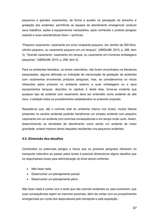 67
pequenos e grandes vazamentos, de forma a auxiliar na percepção do tamanho e
gradação dos acidentes, permitindo as equipes de atendimento emergencial conduzir
seus trabalhos, ações e equipamentos necessários, após conhecido o produto perigoso
exposto e suas características físico – químicas.
“Pequeno vazamento: vazamento em único recipiente pequeno. (ex: tambor de 200 litros,
cilindro pequeno, ou vazamento pequeno em um tanque)”. (ABIQUIM, 2015, p. 288, item
3). “Grande vazamento: vazamento em tanque, ou vazamento em inúmeras embalagens
pequenas.” (ABIQUIM, 2015, p. 288, item 3).
Para os ambientes fechados, os túneis rodoviários, não foram encontrados na literaturas
pesquisadas, alguma definição ou indicação de mensuração da gradação de acidentes
com vazamentos envolvendo produtos perigosos; mas, se considerarmos os riscos
oferecidos pelos produtos no ambiente externo a suas embalagens ou a seus
equipamentos tanques, descritos no capítulo 2 desta tese, torna-se evidente que
qualquer tipo de acidente com vazamento deve ser entendido como acidente de alto
risco, e adotado todos os procedimentos estabelecidos no protocolo proposto.
Ressalta-se que, até o controle total do ambiente interno nos túneis, muitos fatores
presentes no cenário acidental poderão transformar um simples acidente com pequeno
vazamento em um acidente com enormes consequências e em tempo muito curto. Assim,
desenvolvendo as atividades de atendimento como sendo um acidente de maior
gravidade, evitará maiores danos daqueles resultantes nos pequenos acidentes.
4.5. Dimensão dos desafios
Conhecidos os potenciais perigos e riscos que os produtos perigosos oferecem no
transporte rodoviário ao passar pelos túneis é possível dimensionar alguns desafios que
os responsáveis locais para administração do túnel devem enfrentar.
 Não fazer nada
 Desenvolver um planejamento parcial
 Desenvolver um planejamento pleno
Não fazer nada é contar com a sorte que não ocorram acidentes ou caso ocorrerem, que
suas consequências sejam as menores possíveis, além de contar com os procedimentos
emergenciais por conta dos responsáveis pelo transporte e pela expedição.
 