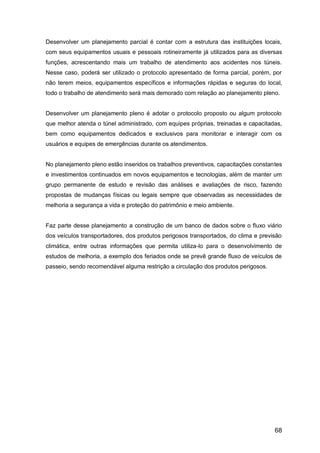 68
Desenvolver um planejamento parcial é contar com a estrutura das instituições locais,
com seus equipamentos usuais e pessoais rotineiramente já utilizados para as diversas
funções, acrescentando mais um trabalho de atendimento aos acidentes nos túneis.
Nesse caso, poderá ser utilizado o protocolo apresentado de forma parcial, porém, por
não terem meios, equipamentos específicos e informações rápidas e seguras do local,
todo o trabalho de atendimento será mais demorado com relação ao planejamento pleno.
Desenvolver um planejamento pleno é adotar o protocolo proposto ou algum protocolo
que melhor atenda o túnel administrado, com equipes próprias, treinadas e capacitadas,
bem como equipamentos dedicados e exclusivos para monitorar e interagir com os
usuários e equipes de emergências durante os atendimentos.
No planejamento pleno estão inseridos os trabalhos preventivos, capacitações constantes
e investimentos continuados em novos equipamentos e tecnologias, além de manter um
grupo permanente de estudo e revisão das análises e avaliações de risco, fazendo
propostas de mudanças físicas ou legais sempre que observadas as necessidades de
melhoria a segurança a vida e proteção do patrimônio e meio ambiente.
Faz parte desse planejamento a construção de um banco de dados sobre o fluxo viário
dos veículos transportadores, dos produtos perigosos transportados, do clima e previsão
climática, entre outras informações que permita utiliza-lo para o desenvolvimento de
estudos de melhoria, a exemplo dos feriados onde se prevê grande fluxo de veículos de
passeio, sendo recomendável alguma restrição a circulação dos produtos perigosos.
 
