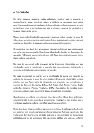 72
6. DISCUSSÃO
Um túnel rodoviário apresenta muitas viabilidades positivas para a economia e
desenvolvimento social, permitindo reduzir a distância se comparado com outros
caminhos necessários para chegada aos destinos preteridos, redução dos danos ao meio
ambiente por evitar a pavimentação das vias e estradas, economia de combustível e
horas de viagem, entre outros.
Mas os túneis rodoviários também apresentam riscos que podem impactar na perda de
vidas, danos ao meio ambiente e prejuízos econômicos as estruturas investidas e demais
usuários que dependem da passagem pelos mesmos quando inoperantes.
O investimento num túnel deve proporcionar maiores benefícios do que prejuízos para
que valha a pena ser construído. Durante sua utilização são divididas em duas etapas de
operação: (1) Etapa de uso normal e rotineiro; e (2) Etapa de emergência, quando ocorre
algum acidente ou incidente.
Na etapa de uso normal estão envolvidas partes diretamente relacionadas com sua
monitoração, apoio e manutenção, a exemplo das concessionárias, policiamento e
empresas contratadas para os serviços de manutenção.
Na etapa emergencial, de acordo com a identificação do evento em incidente ou
acidente, irá demandar o apoio de outros órgãos indiretamente relacionados à etapa
anterior, mas que fazem parte da composição dos envolvidos nas emergências, a
exemplo do Corpo de Bombeiros, Defesa Civil, Polícia Civil, Perícia Técnica, Órgão
Ambiental, Ministério Público, Prefeituras, SAMU, Associações de morados locais,
empresas particulares para atendimento dessas emergências, entre outros.
Quando ocorre um acidente com potenciais riscos de envolver vidas e danos ambientais,
naturalmente são abertos inquéritos e procedimentos investigativos para analisar todo o
evento que resultou no acidente e identificar seu(s) responsável(eis).
Nesta dissertação foi apresentada uma proposta de protocolo de ações para atendimento
aos acidentes com produtos perigosos em túneis rodoviários, fruto das experiências dos
muitos anos de trabalho nessa atividade rodoviária e não encontrado em literaturas já
publicadas para fins de aprendizado das experiências obtidas, uma vez que, conforme
 