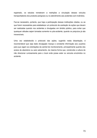 73
registrado, os estudos remeteram a restrições a circulação desses veículos
transportadores dos produtos perigosos ou no atendimento aos acidentes com incêndios.
Faz-se necessário, portanto, que haja a participação dessas instituições citadas, ou as
que forem necessárias para estabelecer um protocolo de aceitação às ações que devem
ser realizadas quando nos acidentes e divulgadas em âmbito público, para evitar que
quaisquer atitudes sejam tomadas somente no pós-acidente, quando os prejuízos já são
irreversíveis.
Uma vez estabelecido o protocolo das ações, sugerido nesta dissertação, é
recomendável que seja dado divulgação maciça e constante informação aos usuários
para que sigam as orientações da central de monitoramento, principalmente quando dos
avisos de abandono ou auto salvamento, da mesma forma que, construída a cultura de
não direcionar curiosamente para o local onde possa estar os veículos envolvidos no
acidente.
 