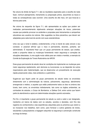 75
Na coluna da direita da figura 7.1, são os resultados esperados para a escolha de nada
fazer, nenhum planejamento, treinamento ou preparação prévia, assumindo os riscos e
todas as consequências caso ocorram. Uma escolha de alto risco, em que troca-se a
técnica pela sorte.
Na coluna da esquerda da figura 7.1, são apresentadas as ações que podem ser
realizadas permanentemente objetivando antecipar situações de riscos, potenciais
causas que poderão provocar os acidentes e propostas para treinamentos e campanhas
educativas aos usuários da rodovia. São sugestões na ótica preventiva, que devem ser
adaptadas para cada local de acordo com suas características.
Uma vez que o túnel é estático, evidentemente, e fica à mercê de cada veículo e seu
condutor, é possível afirmar que o risco é permanente, devendo, portanto, ser
administrado. É importante frisar que um grupo permanente de estudo, que analise,
avalie e proponha ideias ou mudanças fomentando maior segurança e correções de
situações detectadas, é uma opção muito válida para ser criado e mantido, a exemplo do
Comité de Exploração de Túneis Rodoviários da AIPCR.
Esse grupo permanente de estudo deve ter condições de implementar as mudanças para
maior segurança rapidamente, sem demoras ou burocracias; ou se depender de outros
responsáveis pela implementação, que se desenvolva um procedimento de execução
rápida preservando vidas, meio ambiente e o patrimônio.
Sugere-se que façam parte do grupo permanente de estudo todos os envolvidos
diretamente com a administração da rodovia, policiamento, segurança, atendimento
emergencial e médico, e aqueles que estão praticamente todos os dias no entorno dos
túneis, bem como, os envolvidos indiretamente, tais como os órgãos ambientais, as
comissões de estudos, o Corpo de Bombeiros, a Defesa Civil, entre outros que fazem
parte do atendimento e apoio em determinadas situações quando acionados.
Por fim, é importante o grupo permanente de estudo ou outro a setor a ser designado,
mantenha um banco de dados com os estudos, acordos e decisões, com fins dos
registros do conhecimento e das experiências adquiridas para os próximos que vierem a
se incorporar nos trabalhos, bem como, para fornecer a outros gestores de túneis,
estudantes e pesquisadores a bagagem adquirida na segurança e prevenção construída
ao longo do tempo.
 