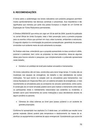 76
8. RECOMENDAÇÕES
O tema sobre a acidentologia nos túneis rodoviários com produtos perigosos permitem
muitos aprofundamentos nas técnicas corretivas e preventivas. Sua importância é tão
significativa que mereceu por parte dos países Europeus a criação de um Comité de
Exploração de Túneis Rodoviários permanentes.
A Diretiva 2004/54/CE que entrou em vigor em 30 de abril de 2004, quando foi publicada
no Jornal Oficial da União Europeia, trata o fator prevenção como a primeira proposta
para os eventos críticos que ponham em risco vidas humanas, ambientais e estruturais.
O segundo objetivo é a minimização de possíveis consequências, garantindo às pessoas
envolvidas num acidente meios de auto salvamento ou escape.
Ao finalizar esta tese, entendendo que a proposta apresentada na área corretiva é válida,
possível e praticável, bem como as propostas na área preventiva, deixa-se algumas
ideias para futuros estudos e pesquisas, que complementarão a pretensão apresentada
neste trabalho.
 Construir um protótipo de túnel para realizar simulados e treinamentos.
Os túneis rodoviários são em tese, construídos para durar longo tempo. E muitas são as
mudanças nas equipes de emergência, de trabalho e dos atendedores de outras
instituições. Tal qual ocorre na aviação com os simuladores para treinamentos; nas
Usinas Nucleares em Angra dos Reis com um sistema simulador de emergências; e mais
recentemente os simuladores para os condutores de veículos automotores, entre outros.
A construção de um túnel simulado poderá servir para realizar o treinamento entre todos
os participantes direta e indiretamente relacionados aos acidentes ou incidentes, e
também servir para treinamentos de outras instituições e seus atendedores através de
algum convênio ou parceria.
 Câmeras de vídeo externas ao túnel para acesso posterior a um acidente de
grandes proporções.
Conforme foi apresentado nos capítulos 2 e 3 desta tese, um acidente que resulte numa
grande explosão (bleve) poderá pela temperatura e deslocamento da massa de ar,
danificar os equipamentos e sistemas de apoio emergencial. Considerando que ocorra tal
 
