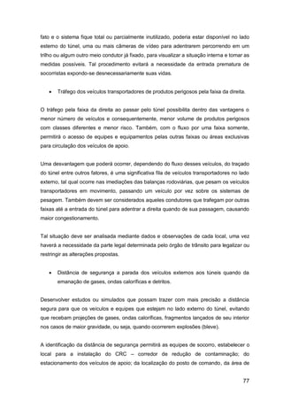 77
fato e o sistema fique total ou parcialmente inutilizado, poderia estar disponível no lado
esterno do túnel, uma ou mais câmeras de vídeo para adentrarem percorrendo em um
trilho ou algum outro meio condutor já fixado, para visualizar a situação interna e tomar as
medidas possíveis. Tal procedimento evitará a necessidade da entrada prematura de
socorristas expondo-se desnecessariamente suas vidas.
 Tráfego dos veículos transportadores de produtos perigosos pela faixa da direita.
O tráfego pela faixa da direita ao passar pelo túnel possibilita dentro das vantagens o
menor número de veículos e consequentemente, menor volume de produtos perigosos
com classes diferentes e menor risco. Também, com o fluxo por uma faixa somente,
permitirá o acesso de equipes e equipamentos pelas outras faixas ou áreas exclusivas
para circulação dos veículos de apoio.
Uma desvantagem que poderá ocorrer, dependendo do fluxo desses veículos, do traçado
do túnel entre outros fatores, é uma significativa fila de veículos transportadores no lado
externo, tal qual ocorre nas imediações das balanças rodoviárias, que pesam os veículos
transportadores em movimento, passando um veículo por vez sobre os sistemas de
pesagem. Também devem ser considerados aqueles condutores que trafegam por outras
faixas até a entrada do túnel para adentrar a direita quando de sua passagem, causando
maior congestionamento.
Tal situação deve ser analisada mediante dados e observações de cada local, uma vez
haverá a necessidade da parte legal determinada pelo órgão de trânsito para legalizar ou
restringir as alterações propostas.
 Distância de segurança a parada dos veículos externos aos túneis quando da
emanação de gases, ondas caloríficas e detritos.
Desenvolver estudos ou simulados que possam trazer com mais precisão a distância
segura para que os veículos e equipes que estejam no lado externo do túnel, evitando
que recebam projeções de gases, ondas caloríficas, fragmentos lançados de seu interior
nos casos de maior gravidade, ou seja, quando ocorrerem explosões (bleve).
A identificação da distância de segurança permitirá as equipes de socorro, estabelecer o
local para a instalação do CRC – corredor de redução de contaminação; do
estacionamento dos veículos de apoio; da localização do posto de comando, da área de
 