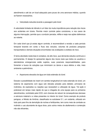 78
atendimento e até de um local adequado para pouso de uma aeronave médica, quando
se fizerem necessários.
 Velocidade reduzida durante a passagem pelo túnel
A velocidade limitada de trânsito é um fator de muita importância para redução dos riscos
aos acidentes em túneis. Permite maior controle pelos condutores, e nos casos de
alguma interrupção, permite que o condutor perceba, reflita e reaja nas ações defensivas
ao volante.
Em cada túnel que já exista algum controle, é recomendável a revisão a cada período
temporal levando em conta o fluxo dos veículos, volumes de produtos perigosos
transportados e demais situações encontradas nas avaliações e análises de risco.
O tema abordado nesta tese é complexo, de alto risco, que demanda estudos contínuos e
permanentes. O desejo foi apresentar alguns dos riscos reais que todos os usuários e
atendedores emergenciais estão sujeitos, suas possíveis responsabilidades, para
fomentar a busca de soluções que minimizem os danos e seus efeitos a vida, meio
ambiente e patrimônios.
 Aspersores elevados de água em toda extensão do túnel.
Estudar a possibilidade de inserir em sentido longitudinal em toda extensão do túnel, um
sistema de aspersores com água sob elevada pressão para debelar, princípios de
incêndios, de explosões ou reações que necessitem a utilização de água. Tal ação é
praticável em tempo mais rápido do que a chegada de uma equipe para os primeiros
atendimentos, controlado pela CCO, com chances de reduzir às consequências danosas
a estrutura material e a vidas presentes no interior do túnel. Como exemplo de produto
perigoso, a Nitrato de Amônia, classificada na subclasse 5.1, um oxidante, utilizado em
todo país para fins de demolição de rochas e fertilizantes, tem como meio de combate ao
incêndio o uso abundante de água doce, pois outros meios de abafamento e contenção
não são eficientes.
 