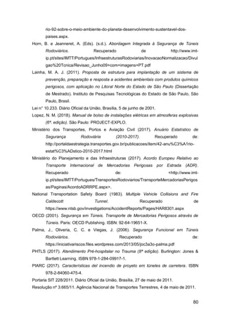80
rio-92-sobre-o-meio-ambiente-do-planeta-desenvolvimento-sustentavel-dos-
paises.aspx.
Horn, B. e Jeanneret, A. (Eds). (s.d.). Abordagem Integrada à Segurança de Túneis
Rodoviários. Recuperado de http://www.imt-
ip.pt/sites/IMTT/Portugues/InfraestruturasRodoviarias/InovacaoNormalizacao/Divul
gao%20Tcnica/Revisao_Junho09+com+imagens+PT.pdf
Lainha, M. A. J. (2011). Proposta de estrutura para implantação de um sistema de
prevenção, preparação e resposta a acidentes ambientais com produtos químicos
perigosos, com aplicação no Litoral Norte do Estado de São Paulo (Dissertação
de Mestrado). Instituto de Pesquisas Tecnológicas do Estado de São Paulo, São
Paulo, Brasil.
Lei n° 10.233. Diário Oficial da União, Brasília, 5 de junho de 2001.
Lopez, N. M. (2018). Manual de bolso de instalações elétricas em atmosferas explosivas
(6ª. edição). São Paulo: PROJECT-EXPLO.
Ministério dos Transportes, Portos e Aviação Civil (2017). Anuário Estatístico de
Segurança Rodoviária (2010-2017). Recuperado de:
http://portaldaestrategia.transportes.gov.br/publicacoes/item/42-anu%C3%A1rio-
estat%C3%ADstico-2010-2017.html
Ministério do Planejamento e das Infraestruturas (2017). Acordo Europeu Relativo ao
Transporte Internacional de Mercadorias Perigosas por Estrada (ADR).
Recuperado de: <http://www.imt-
ip.pt/sites/IMTT/Portugues/TransportesRodoviarios/TransporteMercadoriasPerigos
as/Paginas/AcordoADRRPE.aspx>.
National Transportation Safety Board (1983). Multiple Vehicle Collisions and Fire
Caldecott Tunnel. Recuperado de
https://www.ntsb.gov/investigations/AccidentReports/Pages/HAR8301.aspx
OECD (2001). Segurança em Túneis. Transporte de Mercadorias Perigosos através de
Túneis. Paris: OECD Publishing. ISBN: 92-64-19651-X.
Palma, J., Oliveria, C. C. e Viegas, J. (2006). Segurança Funcional em Túneis
Rodoviários. Recuperado de:
https://iniciativariscos.files.wordpress.com/2013/05/joc3a3o-palma.pdf
PHTLS (2017). Atendimento Pré-hospitalar no Trauma (8ª edição). Burlington: Jones &
Bartlett Learning. ISBN 978-1-284-09917-1.
PIARC (2017). Características del incendio de proyeto em túneles de carretera. ISBN
978-2-84060-475-4.
Portaria SIT 228/2011. Diário Oficial da União, Brasília, 27 de maio de 2011.
Resolução nº 3.665/11. Agência Nacional de Transportes Terrestres, 4 de maio de 2011.
 