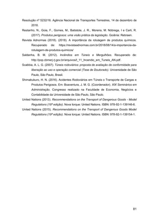 81
Resolução nº 5232/16. Agência Nacional de Transportes Terrestres, 14 de dezembro de
2016.
Restanho, N., Goia, F., Gomes, M., Batistote, J. R., Moreira, M. Nóbrega, I e Carli, R.
(2017). Produtos perigosos: uma visão prática da legislação. Goiânia: Rebraen.
Revista Adnormas (2018). (2018). A importância da rotulagem de produtos químicos.
Recuperado de: https://revistaadnormas.com.br/2018/08/14/a-importancia-da-
rotulagem-de-produtos-quimicos/
Saldanha, B. M. (2012). Incêndios em Túneis e Mergulhões. Recuperado de:
http://pop.cbmerj.rj.gov.br/arquivos/I_11_Incendio_em_Tuneis_AN.pdf.
Scabbia, A. L. G. (2007). Túneis rodoviários: proposta de avaliação de conformidade para
liberação ao uso e operação comercial (Tese de Doutorado). Universidade de São
Paulo, São Paulo, Brasil.
Shimabukuro, H. N. (2016). Acidentes Rodoviários em Túneis o Transporte de Cargas e
Produtos Perigosos. Em: Boaventura, J. M. G. (Coordenador). XIX Seminários em
Administração. Congresso realizado na Faculdade de Economia, Negócios e
Contabilidade da Universidade de São Paulo, São Paulo.
United Nations (2013). Recommendations on the Transport of Dangerous Goods - Model
Regulations (18ª edição). Nova Iorque: United Nations. ISBN: 978-92-1-139146-6.
United Nations (2015). Recommendations on the Transport of Dangerous Goods Model
Regulations (19ª edição). Nova Iorque: United Nations. ISBN: 978-92-1-139154-1.
 