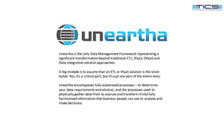 Delivering	intelligence	that	enables	smarter	operational,	customer	and	business	decision-making.	
Uneartha	is	the	only	Data	Management	Framework	representing	a	
significant	transformation	beyond	traditional	ETL,	IPaaS,	DPaaS	and	
Data	Integration	solution	approaches.
A	big	mistake	is	to	assume	that	an	ETL	or	IPaaS	solution	is	the	silver	
bullet.	Yes,	it's	a	critical	part,	but	it's	just	one part	of	the	entire	story.
Uneartha	encompasses	fully	automated	processes	– to	determine	
your	data	requirements	and	solution,	and	the	processes	used	to	
physically	gather	data	from	its	sources	and	transform	it	into	fully	
harmonised	information	that	business	people	can	use	to	analyse	and	
make	decisions.
 