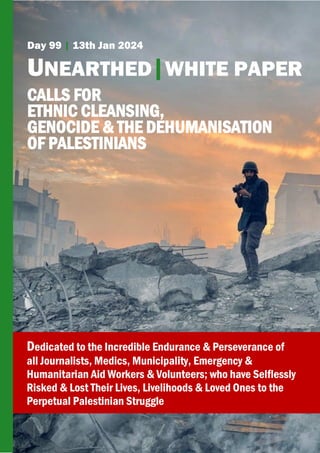 Day 99 | 13th Jan 2024
UNEARTHED|WHITE PAPER
CALLS FOR
ETHNIC CLEANSING,
GENOCIDE & THE DEHUMANISATION
OF PALESTINIANS
Dedicated to the Incredible Endurance & Perseverance of
all Journalists, Medics, Municipality, Emergency &
Humanitarian Aid Workers & Volunteers; who have Selflessly
Risked & Lost Their Lives, Livelihoods & Loved Ones to the
Perpetual Palestinian Struggle
 