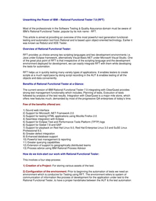 Unearthing the Power of IBM – Rational Functional Tester 7.0 (RFT)


Most of the professionals in the Software Testing & Quality Assurance domain must be aware of
IBM’s Rational Functional Tester, popular by its nick name - RFT.

This article is aimed at providing an overview of this most powerful next generation functional-
testing and automation tool from Rational and is based upon object-oriented technology. Earlier it
was known as RobotJ and XDE Tester.

Overview of Rational Functional Tester:

RFT provides us choice among two scripting languages and two development environments i.e.
Java under Eclipse framework, alternatively Visual Basic.NET under Microsoft Visual Studio. One
of the great plus point of RFT is that irrespective of the scripting language and the development
environment deployed for development, we can easily integrate RFT with them while developing
the tests for automation.

RFT helps us in quickly testing many variety types of applications. It enables testers to create
scripts at a much rapid pace by doing script recording in the AUT & enables testing of all the
objects and data conveniently.

Benefits of Rational Functional Tester at a Glance:

The current version of IBM Rational Functional Tester 7.0 integrating with ClearQuest provides
strong test management functionality which includes; Planning of tests, Execution of tests
followed by analysis of the test results. Integration with ClearQuest is a major mile stone, which
offers new features much, demanded by most of the progressive QA enterprises of today’s time.

Few of the benefits offered are:

1) Sound web interface
2) Support for Microsoft .NET Framework 2.0
3) Support for testing HTML applications using Mozilla Firefox 2.0
4) Seamless integration with Eclipse
5) Support for Eclipse Test and Performance Tools Platform (TPTP) logs
6) Support for Siebel 7.8 and SAP
7) Support for playback on Red Hat Linux 9.0, Red Hat Enterprise Linux 3.0 and SuSE Linux
Professional 9.0.
8) Greater defect integration
9) Enhanced database support
10) Powerful test management & reporting
11) Greater querying capabilities
12) Extension of support to geographically distributed teams
13) Process advice using IBM Rational Process Advisor

How do we kick-start our work with Rational Functional Tester:

This involves a four-step process:

1) Creation of a Project: For storing various assets of the test.

2) Configuration of the environment: Prior to beginning the automation of tests we need an
environment which is conducive for Testing using RFT. The environment refers to system of
communication of information like process of development for the application under test to the
Rational Functional Tester, to have a proper handshake between the AUT & the test automation
 