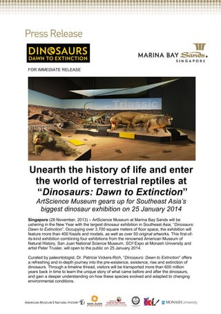 FOR IMMEDIATE RELEASE

Unearth the history of life and enter
the world of terrestrial reptiles at
“Dinosaurs: Dawn to Extinction”
ArtScience Museum gears up for Southeast Asia’s
biggest dinosaur exhibition on 25 January 2014
Singapore (28 November, 2013) – ArtScience Museum at Marina Bay Sands will be
ushering in the New Year with the largest dinosaur exhibition in Southeast Asia, “Dinosaurs:
Dawn to Extinction”. Occupying over 3,700 square meters of floor space, the exhibition will
feature more than 400 fossils and models, as well as over 50 original artworks. This first-ofits-kind exhibition combining four exhibitions from the renowned American Museum of
Natural History, San Juan National Science Museum, SCI! Expo at Monash University and
artist Peter Trusler, will open to the public on 25 January 2014.
Curated by paleontologist, Dr. Patricia Vickers-Rich, “Dinosaurs: Dawn to Extinction” offers
a refreshing and in-depth journey into the pre-existence, existence, rise and extinction of
dinosaurs. Through a timeline thread, visitors will be transported more than 600 million
years back in time to learn the unique story of what came before and after the dinosaurs,
and gain a deeper understanding on how these species evolved and adapted to changing
environmental conditions.

 