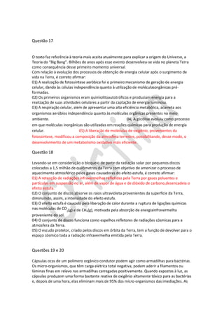 Questão 17

O texto faz referência à teoria mais aceita atualmente para explicar a origem do Universo, a
Teoria do “Big Bang”. Bilhões de anos após esse evento desenvolveu-se vida no planeta Terra
como consequência desse primeiro momento universal.
Com relação à evolução dos processos de obtenção de energia celular após o surgimento de
vida na Terra, é correto afirmar:
01) A realização de fotossíntese aeróbica foi o primeiro mecanismo de geração de energia
celular, dando às células independência quanto à utilização de moléculasorgânicas préformadas.
02) Os primeiros organismos eram quimiolitoautotróficos e produziam energia para a
realização de suas atividades celulares a partir da captação de energia luminosa.
03) A respiração celular, além de apresentar uma alta eficiência metabólica, acarreta aos
organismos aeróbios independência quanto às moléculas orgânicas presentes no meio
ambiente.
04) A glicólise evoluiu como processo
em que moléculas inorgânicas são utilizadas em reações químicas para produção de energia
celular.
05) A liberação de moléculas de oxigênio, provenientes da
fotossíntese, modificou a composição da atmosfera terrestre, possibilitando, desse modo, o
desenvolvimento de um metabolismo oxidativo mais eficiente.

Questão 18
Levando-se em consideração o bloqueio de parte da radiação solar por pequenos discos
colocados a 1,5 milhão de quilômetros da Terra com objetivo de amenizar o processo de
aquecimento atmosférico pelos gases causadores do efeito estufa, é correto afirmar:
01) A retenção de radiações infravermelhas refletidas pela Terra por gases poluentes e
partículas em suspensão no ar, além de vapor de água e de dióxido de carbono,desencadeia o
efeito estufa.
02) O conjunto de discos absorve os raios ultravioleta provenientes da superfície da Terra,
diminuindo, assim, a intensidade do efeito estufa.
03) O efeito estufa é causado pela liberação de calor durante a ruptura de ligações químicas
nas moléculas de CO (g) e de CH (g), motivada pela absorção de energiainfravermelha
2

4

proveniente do sol.
04) O conjunto de discos funciona como espelhos refletores de radiações cósmicas para a
atmosfera da Terra.
05) O escudo protetor, criado pelos discos em órbita da Terra, tem a função de devolver para o
espaço cósmico toda a radiação infravermelha emitida pela Terra.

Questões 19 e 20
Cápsulas ocas de um polímero orgânico condutor podem agir como armadilhas para bactérias.
Os micro-organismos, que têm carga elétrica total negativa, podem aderir a filamentos ou
lâminas finas em relevo nas armadilhas carregadas positivamente. Quando expostas à luz, as
cápsulas produzem uma forma bastante reativa de oxigênio altamente tóxico para as bactérias
e, depois de uma hora, elas eliminam mais de 95% dos micro-organismos das imediações. As

 