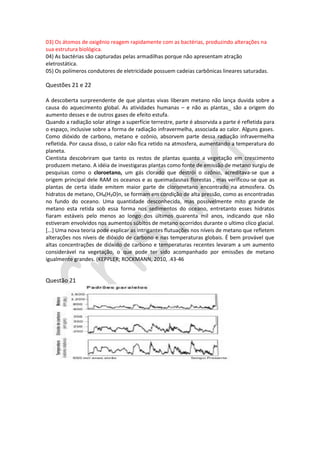 03) Os átomos de oxigênio reagem rapidamente com as bactérias, produzindo alterações na
sua estrutura biológica.
04) As bactérias são capturadas pelas armadilhas porque não apresentam atração
eletrostática.
05) Os polímeros condutores de eletricidade possuem cadeias carbônicas lineares saturadas.

Questões 21 e 22
A descoberta surpreendente de que plantas vivas liberam metano não lança duvida sobre a
causa do aquecimento global. As atividades humanas – e não as plantas_ são a origem do
aumento desses e de outros gases de efeito estufa.
Quando a radiação solar atinge a superfície terrestre, parte é absorvida a parte é refletida para
o espaço, inclusive sobre a forma de radiação infravermelha, associada ao calor. Alguns gases.
Como dióxido de carbono, metano e ozônio, absorvem parte dessa radiação infravermelha
refletida. Por causa disso, o calor não fica retido na atmosfera, aumentando a temperatura do
planeta.
Cientista descobriram que tanto os restos de plantas quanto a vegetação em crescimento
produzem metano. A idéia de investigaras plantas como fonte de emissão de metano surgiu de
pesquisas como o cloroetano, um gás clorado que destrói o ozônio, acreditava-se que a
origem principal dele RAM os oceanos e as queimadasnas florestas , mas verificou-se que as
plantas de certa idade emitem maior parte de clorometano encontrado na atmosfera. Os
hidratos de metano, CH₄(H₂O)n, se formam em condição de alta pressão, como as encontradas
no fundo do oceano. Uma quantidade desconhecida, mas possivelmente mito grande de
metano esta retida sob essa forma nos sedimentos do oceano, entretanto esses hidratos
fiaram estáveis pelo menos ao longo dos últimos quarenta mil anos, indicando que não
estiveram envolvidos nos aumentos súbitos de metano ocorridos durante o ultimo clico glacial.
[...] Uma nova teoria pode explicar as intrigantes flutuações nos níveis de metano que refletem
alterações nos níveis de dióxido de carbono e nas temperaturas globais. É bem provável que
altas concentrações de dióxido de carbono e temperaturas recentes levaram a um aumento
considerável na vegetação, o que pode ter sido acompanhado por emissões de metano
igualmente grandes. (KEPPLER; ROCKMANN, 2010, .43-46

Questão 21

 