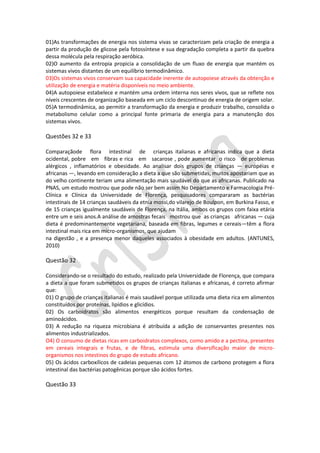 01)As transformações de energia nos sistema vivas se caracterizam pela criação de energia a
partir da produção de glicose pela fotossíntese e sua degradação completa a partir da quebra
dessa molécula pela respiração aeróbica.
02)O aumento da entropia propicia a consolidação de um fluxo de energia que mantém os
sistemas vivos distantes de um equilíbrio termodinâmico.
03)Os sistemas vivos conservam sua capacidade inerente de autopoiese através da obtenção e
utilização de energia e matéria disponíveis no meio ambiente.
04)A autopoiese estabelece e mantém uma ordem interna nos seres vivos, que se reflete nos
níveis crescentes de organização baseada em um ciclo descontinuo de energia de origem solar.
05)A termodinâmica, ao permitir a transformação da energia e produzir trabalho, consolida o
metabolismo celular como a principal fonte primaria de energia para a manutenção dos
sistemas vivos.

Questões 32 e 33
Comparaçãode flora intestinal de crianças italianas e africanas indica que a dieta
ocidental, pobre em fibras e rica em sacarose , pode aumentar o risco de problemas
alérgicos , inflamatórios e obesidade. Ao analisar dois grupos de crianças — européias e
africanas —, levando em consideração a dieta a que são submetidas, muitos apostariam que as
do velho continente teriam uma alimentação mais saudável do que as africanas. Publicado na
PNAS, um estudo mostrou que pode não ser bem assim No Departamento e Farmacologia PréClínica e Clínica da Universidade de Florença, pesquisadores compararam as bactérias
intestinais de 14 crianças saudáveis da etnia mossi,do vilarejo de Boulpon, em Burkina Fasso, e
de 15 crianças igualmente saudáveis de Florença, na Itália, ambos os grupos com faixa etária
entre um e seis anos.A análise de amostras fecais mostrou que as crianças africanas — cuja
dieta é predominantemente vegetariana, baseada em fibras, legumes e cereais—têm a flora
intestinal mais rica em micro-organismos, que ajudam
na digestão , e a presença menor daqueles associados à obesidade em adultos. (ANTUNES,
2010)

Questão 32
Considerando-se o resultado do estudo, realizado pela Universidade de Florença, que compara
a dieta a que foram submetidos os grupos de crianças italianas e africanas, é correto afirmar
que:
01) O grupo de crianças italianas é mais saudável porque utilizada uma dieta rica em alimentos
constituídos por proteínas, lipídios e glicídios.
02) Os carboidratos são alimentos energéticos porque resultam da condensação de
aminoácidos.
03) A redução na riqueza microbiana é atribuída a adição de conservantes presentes nos
alimentos industrializados.
O4) O consumo de dietas ricas em carboidratos complexos, como amido e a pectina, presentes
em cereais integrais e frutas, e de fibras, estimula uma diversificação maior de microorganismos nos intestinos do grupo de estudo africano.
05) Os ácidos carboxílicos de cadeias pequenas com 12 átomos de carbono protegem a flora
intestinal das bactérias patogênicas porque são ácidos fortes.

Questão 33

 