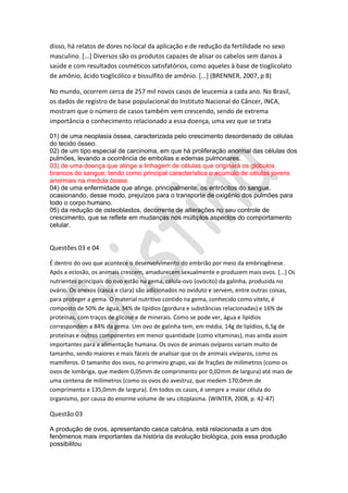 disso, há relatos de dores no local da aplicação e de redução da fertilidade no sexo
masculino. [...] Diversos são os produtos capazes de alisar os cabelos sem danos à
saúde e com resultados cosméticos satisfatórios, como aqueles à base de tioglicolato
de amônio, ácido tioglicólico e bissulfito de amônio. [...] (BRENNER, 2007, p 8)
No mundo, ocorrem cerca de 257 mil novos casos de leucemia a cada ano. No Brasil,
os dados de registro de base populacional do Instituto Nacional do Câncer, INCA,
mostram que o número de casos também vem crescendo, sendo de extrema
importância o conhecimento relacionado a essa doença, uma vez que se trata
01) de uma neoplasia óssea, caracterizada pelo crescimento desordenado de células
do tecido ósseo.
02) de um tipo especial de carcinoma, em que há proliferação anormal das células dos
pulmões, levando a ocorrência de embolias e edemas pulmonares.
03) de uma doença que atinge a linhagem de células que originará os glóbulos
brancos do sangue, tendo como principal característica o acúmulo de células jovens
anormais na medula óssea.
04) de uma enfermidade que atinge, principalmente, os eritrócitos do sangue,
ocasionando, desse modo, prejuízos para o transporte de oxigênio dos pulmões para
todo o corpo humano.
05) da redução de osteoblastos, decorrente de alterações no seu controle de
crescimento, que se reflete em mudanças nos múltiplos aspectos do comportamento
celular.

Questões 03 e 04
É dentro do ovo que acontece o desenvolvimento do embrião por meio da embriogênese.
Após a eclosão, os animais crescem, amadurecem sexualmente e produzem mais ovos. [...] Os
nutrientes principais do ovo estão na gema, célula-ovo (ovócito) da galinha, produzida no
ovário. Os anexos (casca e clara) são adicionados no oviduto e servem, entre outras coisas,
para proteger a gema. O material nutritivo contido na gema, conhecido como vitelo, é
composto de 50% de água, 34% de lipídios (gordura e substâncias relacionadas) e 16% de
proteínas, com traços de glicose e de minerais. Como se pode ver, água e lipídios
correspondem a 84% da gema. Um ovo de galinha tem, em média, 14g de lipídios, 6,5g de
proteínas e outros componentes em menor quantidade (como vitaminas), mas ainda assim
importantes para a alimentação humana. Os ovos de animais ovíparos variam muito de
tamanho, sendo maiores e mais fáceis de analisar que os de animais vivíparos, como os
mamíferos. O tamanho dos ovos, no primeiro grupo, vai de frações de milímetros (como os
ovos de lombriga, que medem 0,05mm de comprimento por 0,02mm de largura) até mais de
uma centena de milímetros (como os ovos do avestruz, que medem 170,0mm de
comprimento e 135,0mm de largura). Em todos os casos, é sempre a maior célula do
organismo, por causa do enorme volume de seu citoplasma. (WINTER, 2008, p. 42-47)

Questão 03
A produção de ovos, apresentando casca calcária, está relacionada a um dos
fenômenos mais importantes da história da evolução biológica, pois essa produção
possibilitou

 
