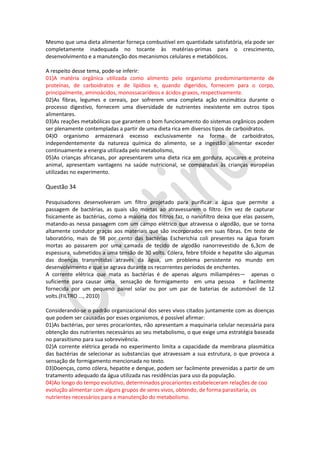 Mesmo que uma dieta alimentar forneça combustível em quantidade satisfatória, ela pode ser
completamente inadequada no tocante às matérias-primas para o crescimento,
desenvolvimento e a manutenção dos mecanismos celulares e metabólicos.
A respeito desse tema, pode-se inferir:
01)A matéria orgânica utilizada como alimento pelo organismo predominantemente de
proteínas, de carboidratos e de lipídios e, quando digeridos, fornecem para o corpo,
principalmente, aminoácidos, monossacarídeos e ácidos graxos, respectivamente.
02)As fibras, legumes e cereais, por sofrerem uma completa ação enzimática durante o
processo digestivo, fornecem uma diversidade de nutrientes inexistente em outros tipos
alimentares.
03)As reações metabólicas que garantem o bom funcionamento do sistemas orgânicos podem
ser plenamente contempladas a partir de uma dieta rica em diversos tipos de carboidratos.
04)O organismo armazenará excesso exclusivamente na forma de carboidratos,
independentemente da natureza química do alimento, se a ingestão alimentar exceder
continuamente a energia utilizada pelo metabolismo,
05)As crianças africanas, por apresentarem uma dieta rica em gordura, açucares e proteína
animal, apresentam vantagens na saúde nutricional, se comparadas às crianças européias
utilizadas no experimento.

Questão 34
Pesquisadores desenvolveram um filtro projetado para purificar a água que permite a
passagem de bactérias, as quais são mortas ao atravessarem o filtro. Em vez de capturar
fisicamente as bactérias, como a maioria dos filtros faz, o nanofiltro deixa que elas passem,
matando-as nessa passagem com um campo elétrico que atravessa o algodão, que se torna
altamente condutor graças aos materiais que são incorporados em suas fibras. Em teste de
laboratório, mais de 98 por cento das bactérias Escherichia coli presentes na água foram
mortas ao passarem por uma camada de tecido de algodão nanorrevestido de 6,3cm de
espessura, submetidos a uma tensão de 30 volts. Cólera, febre tifoide e hepatite são algumas
das doenças transmitidas através da água, um problema persistente no mundo em
desenvolvimento e que se agrava durante os recorrentes períodos de enchentes.
A corrente elétrica que mata as bactérias é de apenas alguns miliampéres— apenas o
suficiente para causar uma sensação de formigamento em uma pessoa e facilmente
fornecida por um pequeno painel solar ou por um par de baterias de automóvel de 12
volts.(FILTRO ..., 2010)
Considerando-se o padrão organizacional dos seres vivos citados juntamente com as doenças
que podem ser causadas por esses organismos, é possível afirmar:
01)As bactérias, por seres procariontes, não apresentam a maquinaria celular necessária para
obtenção dos nutrientes necessários ao seu metabolismo, o que exige uma estratégia baseada
no parasitismo para sua sobrevivência.
02)A corrente elétrica gerada no experimento limita a capacidade da membrana plasmática
das bactérias de selecionar as substancias que atravessam a sua estrutura, o que provoca a
sensação de formigamento mencionada no texto.
03)Doenças, como cólera, hepatite e dengue, podem ser facilmente prevenidas a partir de um
tratamento adequado da água utilizada nas residências para uso da população.
04)Ao longo do tempo evolutivo, determinados procariontes estabeleceram relações de coo
evolução alimentar com alguns grupos de seres vivos, obtendo, de forma parasitaria, os
nutrientes necessários para a manutenção do metabolismo.

 