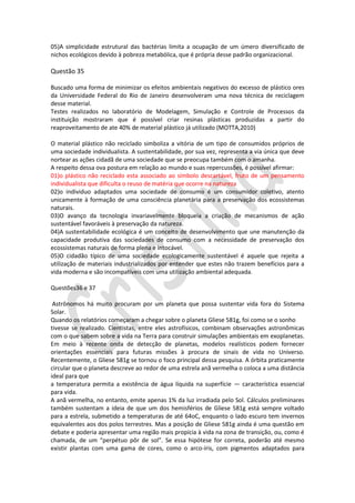 05)A simplicidade estrutural das bactérias limita a ocupação de um úmero diversificado de
nichos ecológicos devido à pobreza metabólica, que é própria desse padrão organizacional.

Questão 35
Buscado uma forma de minimizar os efeitos ambientais negativos do excesso de plástico ores
da Universidade Federal do Rio de Janeiro desenvolveram uma nova técnica de reciclagem
desse material.
Testes realizados no laboratório de Modelagem, Simulação e Controle de Processos da
instituição mostraram que é possível criar resinas plásticas produzidas a partir do
reaproveitamento de ate 40% de material plástico já utilizado (MOTTA,2010)
O material plástico não reciclado simboliza a vitória de um tipo de consumidos próprios de
uma sociedade individualista. A sustentabilidade, por sua vez, representa a via única que deve
nortear as ações cidadã de uma sociedade que se preocupa também com o amanha.
A respeito dessa ova postura em relação ao mundo e suas repercussões, é possível afirmar:
01)o plástico não reciclado esta associado ao símbolo descartável, fruto de um pensamento
individualista que dificulta o reuso de matéria que ocorre na natureza
02)o individuo adaptados uma sociedade de consumo é um consumidor coletivo, atento
unicamente à formação de uma consciência planetária para a preservação dos ecossistemas
naturais.
03)O avanço da tecnologia invariavelmente bloqueia a criação de mecanismos de ação
sustentável favoráveis à preservação da natureza.
04)A sustentabilidade ecológica é um conceito de desenvolvimento que une manutenção da
capacidade produtiva das sociedades de consumo com a necessidade de preservação dos
ecossistemas naturais de forma plena e intocável.
05)O cidadão típico de uma sociedade ecologicamente sustentável é aquele que rejeita a
utilização de materiais industrializados por entender que estes não trazem benefícios para a
vida moderna e são incompatíveis com uma utilização ambiental adequada.
Questões36 e 37
Astrônomos há muito procuram por um planeta que possa sustentar vida fora do Sistema
Solar.
Quando os relatórios começaram a chegar sobre o planeta Gliese 581g, foi como se o sonho
tivesse se realizado. Cientistas, entre eles astrofísicos, combinam observações astronômicas
com o que sabem sobre a vida na Terra para construir simulações ambientais em exoplanetas.
Em meio à recente onda de detecção de planetas, modelos realísticos podem fornecer
orientações essenciais para futuras missões à procura de sinais de vida no Universo.
Recentemente, o Gliese 581g se tornou o foco principal dessa pesquisa. A órbita praticamente
circular que o planeta descreve ao redor de uma estrela anã vermelha o coloca a uma distância
ideal para que
a temperatura permita a existência de água líquida na superfície — característica essencial
para vida.
A anã vermelha, no entanto, emite apenas 1% da luz irradiada pelo Sol. Cálculos preliminares
também sustentam a ideia de que um dos hemisférios de Gliese 581g está sempre voltado
para a estrela, submetido a temperaturas de até 64oC, enquanto o lado escuro tem invernos
equivalentes aos dos polos terrestres. Mas a posição de Gliese 581g ainda é uma questão em
debate e poderia apresentar uma região mais propícia à vida na zona de transição, ou, como é
chamada, de um “perpétuo pôr de sol”. Se essa hipótese for correta, poderão até mesmo
existir plantas com uma gama de cores, como o arco-íris, com pigmentos adaptados para

 