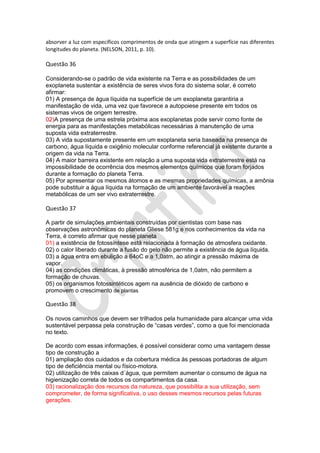 absorver a luz com específicos comprimentos de onda que atingem a superfície nas diferentes
longitudes do planeta. (NELSON, 2011, p. 10).

Questão 36
Considerando-se o padrão de vida existente na Terra e as possibilidades de um
exoplaneta sustentar a existência de seres vivos fora do sistema solar, é correto
afirmar:
01) A presença de água líquida na superfície de um exoplaneta garantiria a
manifestação de vida, uma vez que favorece a autopoiese presente em todos os
sistemas vivos de origem terrestre.
02)A presença de uma estrela próxima aos exoplanetas pode servir como fonte de
energia para as manifestações metabólicas necessárias à manutenção de uma
suposta vida extraterrestre.
03) A vida supostamente presente em um exoplaneta seria baseada na presença de
carbono, água líquida e oxigênio molecular conforme referencial já existente durante a
origem da vida na Terra.
04) A maior barreira existente em relação a uma suposta vida extraterrestre está na
impossibilidade de ocorrência dos mesmos elementos químicos que foram forjados
durante a formação do planeta Terra.
05) Por apresentar os mesmos átomos e as mesmas propriedades químicas, a amônia
pode substituir a água líquida na formação de um ambiente favorável a reações
metabólicas de um ser vivo extraterrestre.

Questão 37
A partir de simulações ambientais construídas por cientistas com base nas
observações astronômicas do planeta Gliese 581g e nos conhecimentos da vida na
Terra, é correto afirmar que nesse planeta
01) a existência de fotossíntese está relacionada à formação de atmosfera oxidante.
02) o calor liberado durante a fusão do gelo não permite a existência de água líquida.
03) a água entra em ebulição a 64oC e a 1,0atm, ao atingir a pressão máxima de
vapor.
04) as condições climáticas, à pressão atmosférica de 1,0atm, não permitem a
formação de chuvas.
05) os organismos fotossintéticos agem na ausência de dióxido de carbono e
promovem o crescimento de plantas

Questão 38
Os novos caminhos que devem ser trilhados pela humanidade para alcançar uma vida
sustentável perpassa pela construção de “casas verdes”, como a que foi mencionada
no texto.
De acordo com essas informações, é possível considerar como uma vantagem desse
tipo de construção a
01) ampliação dos cuidados e da cobertura médica às pessoas portadoras de algum
tipo de deficiência mental ou físico-motora.
02) utilização de três caixas d´água, que permitem aumentar o consumo de água na
higienização correta de todos os compartimentos da casa.
03) racionalização dos recursos da natureza, que possibilita a sua utilização, sem
comprometer, de forma significativa, o uso desses mesmos recursos pelas futuras
gerações.

 