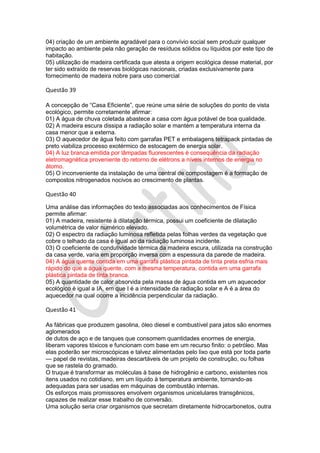 04) criação de um ambiente agradável para o convívio social sem produzir qualquer
impacto ao ambiente pela não geração de resíduos sólidos ou líquidos por este tipo de
habitação.
05) utilização de madeira certificada que atesta a origem ecológica desse material, por
ter sido extraído de reservas biológicas nacionais, criadas exclusivamente para
fornecimento de madeira nobre para uso comercial

Questão 39
A concepção de “Casa Eficiente”, que reúne uma série de soluções do ponto de vista
ecológico, permite corretamente afirmar:
01) A água de chuva coletada abastece a casa com água potável de boa qualidade.
02) A madeira escura dissipa a radiação solar e mantém a temperatura interna da
casa menor que a externa.
03) O aquecedor de água feito com garrafas PET e embalagens tetrapack pintadas de
preto viabiliza processo exotérmico de estocagem de energia solar.
04) A luz branca emitida por lâmpadas fluorescentes é consequência da radiação
eletromagnética proveniente do retorno de elétrons a níveis internos de energia no
átomo.
05) O inconveniente da instalação de uma central de compostagem é a formação de
compostos nitrogenados nocivos ao crescimento de plantas.

Questão 40
Uma análise das informações do texto associadas aos conhecimentos de Física
permite afirmar:
01) A madeira, resistente à dilatação térmica, possui um coeficiente de dilatação
volumétrica de valor numérico elevado.
02) O espectro da radiação luminosa refletida pelas folhas verdes da vegetação que
cobre o telhado da casa é igual ao da radiação luminosa incidente.
03) O coeficiente de condutividade térmica da madeira escura, utilizada na construção
da casa verde, varia em proporção inversa com a espessura da parede de madeira.
04) A água quente contida em uma garrafa plástica pintada de tinta preta esfria mais
rápido do que a água quente, com a mesma temperatura, contida em uma garrafa
plástica pintada de tinta branca.
05) A quantidade de calor absorvida pela massa de água contida em um aquecedor
ecológico é igual a IA, em que I é a intensidade da radiação solar e A é a área do
aquecedor na qual ocorre a incidência perpendicular da radiação.

Questão 41
As fábricas que produzem gasolina, óleo diesel e combustível para jatos são enormes
aglomerados
de dutos de aço e de tanques que consomem quantidades enormes de energia,
liberam vapores tóxicos e funcionam com base em um recurso finito: o petróleo. Mas
elas poderão ser microscópicas e talvez alimentadas pelo lixo que está por toda parte
— papel de revistas, madeiras descartáveis de um projeto de construção, ou folhas
que se rastela do gramado.
O truque é transformar as moléculas à base de hidrogênio e carbono, existentes nos
itens usados no cotidiano, em um líquido à temperatura ambiente, tornando-as
adequadas para ser usadas em máquinas de combustão internas.
Os esforços mais promissores envolvem organismos unicelulares transgênicos,
capazes de realizar esse trabalho de conversão.
Uma solução seria criar organismos que secretam diretamente hidrocarbonetos, outra

 