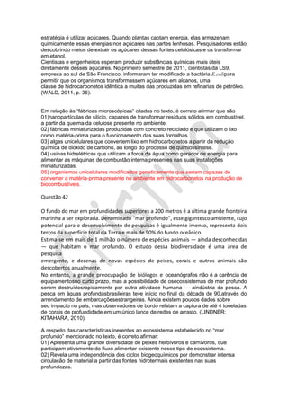 estratégia é utilizar açúcares. Quando plantas captam energia, elas armazenam
quimicamente essas energias nos açúcares nas partes lenhosas. Pesquisadores estão
descobrindo meios de extrair os açúcares dessas fontes celulósicas e os transformar
em etanol.
Cientistas e engenheiros esperam produzir substâncias químicas mais úteis
diretamente desses açúcares. No primeiro semestre de 2011, cientistas da LS9,
empresa ao sul de São Francisco, informaram ter modificado a bactéria E.colipara
permitir que os organismos transformassem açúcares em alcanos, uma
classe de hidrocarbonetos idêntica a muitas das produzidas em refinarias de petróleo.
(WALD, 2011, p. 36).
Em relação às “fábricas microscópicas” citadas no texto, é correto afirmar que são
01)nanopartículas de silício, capazes de transformar resíduos sólidos em combustível,
a partir da queima da celulose presente no ambiente.
02) fábricas miniaturizadas produzidas com concreto reciclado e que utilizam o lixo
como matéria-prima para o funcionamento das suas fornalhas.
03) algas unicelulares que convertem lixo em hidrocarbonetos a partir da redução
química de dióxido de carbono, ao longo do processo de quimiossíntese.
04) usinas hidrelétricas que utilizam a força da água como gerador de energia para
alimentar as máquinas de combustão interna presentes nas suas instalações
miniaturizadas.
05) organismos unicelulares modificados geneticamente que seriam capazes de
converter a matéria-prima presente no ambiente em hidrocarbonetos na produção de
biocombustíveis.

Questão 42
O fundo do mar em profundidades superiores a 200 metros é a última grande fronteira
marinha a ser explorada. Denominado “mar profundo”, esse gigantesco ambiente, cujo
potencial para o desenvolvimento de pesquisas é igualmente imenso, representa dois
terços da superfície total da Terra e mais de 90% do fundo oceânico.
Estima-se em mais de 1 milhão o número de espécies animais — ainda desconhecidas
— que habitam o mar profundo. O estudo dessa biodiversidade é uma área de
pesquisa
emergente, e dezenas de novas espécies de peixes, corais e outros animais são
descobertos anualmente.
No entanto, a grande preocupação de biólogos e oceanógrafos não é a carência de
equipamentosno curto prazo, mas a possibilidade de osecossistemas de mar profundo
serem destruídosrapidamente por outra atividade humana — aindústria da pesca. A
pesca em águas profundasbrasileiras teve início no final da década de 90,através do
arrendamento de embarcaçõesestrangeiras. Ainda existem poucos dados sobre
seu impacto no país, mas observadores de bordo relatam a captura de até 4 toneladas
de corais de profundidade em um único lance de redes de arrasto. (LINDNER;
KITAHARA, 2010).
A respeito das características inerentes ao ecossistema estabelecido no “mar
profundo” mencionado no texto, é correto afirmar:
01) Apresenta uma grande diversidade de peixes herbívoros e carnívoros, que
participam ativamente do fluxo alimentar existente nesse tipo de ecossistema.
02) Revela uma independência dos ciclos biogeoquímicos por demonstrar intensa
circulação de material a partir das fontes hidrotermais existentes nas suas
profundezas.

 