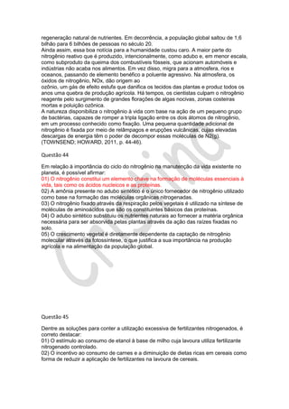 regeneração natural de nutrientes. Em decorrência, a população global saltou de 1,6
bilhão para 6 bilhões de pessoas no século 20.
Ainda assim, essa boa notícia para a humanidade custou caro. A maior parte do
nitrogênio reativo que é produzido, intencionalmente, como adubo e, em menor escala,
como subproduto da queima dos combustíveis fósseis, que acionam automóveis e
indústrias não acaba nos alimentos. Em vez disso, migra para a atmosfera, rios e
oceanos, passando de elemento benéfico a poluente agressivo. Na atmosfera, os
óxidos de nitrogênio, NOx, dão origem ao
ozônio, um gás de efeito estufa que danifica os tecidos das plantas e produz todos os
anos uma quebra de produção agrícola. Há tempos, os cientistas culpam o nitrogênio
reagente pelo surgimento de grandes florações de algas nocivas, zonas costeiras
mortas e poluição ozônica.
A natureza disponibiliza o nitrogênio à vida com base na ação de um pequeno grupo
de bactérias, capazes de romper a tripla ligação entre os dois átomos de nitrogênio,
em um processo conhecido como fixação. Uma pequena quantidade adicional de
nitrogênio é fixada por meio de relâmpagos e erupções vulcânicas, cujas elevadas
descargas de energia têm o poder de decompor essas moléculas de N2(g).
(TOWNSEND; HOWARD, 2011, p. 44-46).

Questão 44
Em relação à importância do ciclo do nitrogênio na manutenção da vida existente no
planeta, é possível afirmar:
01) O nitrogênio constitui um elemento chave na formação de moléculas essenciais à
vida, tais como os ácidos nucleicos e as proteínas.
02) A amônia presente no adubo sintético é o único fornecedor de nitrogênio utilizado
como base na formação das moléculas orgânicas nitrogenadas.
03) O nitrogênio fixado através da respiração pelos vegetais é utilizado na síntese de
moléculas de aminoácidos que são os constituintes básicos das proteínas.
04) O adubo sintético substituiu os nutrientes naturais ao fornecer a matéria orgânica
necessária para ser absorvida pelas plantas através da ação das raízes fixadas no
solo.
05) O crescimento vegetal é diretamente dependente da captação de nitrogênio
molecular através da fotossíntese, o que justifica a sua importância na produção
agrícola e na alimentação da população global.

Questão 45
Dentre as soluções para conter a utilização excessiva de fertilizantes nitrogenados, é
correto destacar:
01) O estímulo ao consumo de etanol à base de milho cuja lavoura utiliza fertilizante
nitrogenado controlado.
02) O incentivo ao consumo de carnes e a diminuição de dietas ricas em cereais como
forma de reduzir a aplicação de fertilizantes na lavoura de cereais.

 