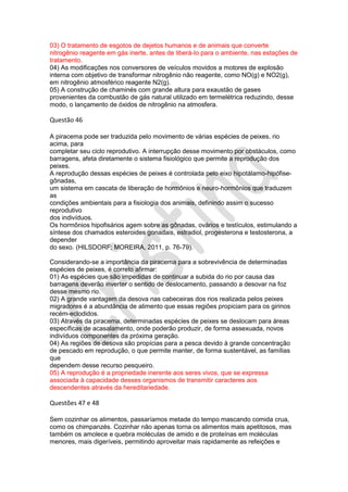 03) O tratamento de esgotos de dejetos humanos e de animais que converte
nitrogênio reagente em gás inerte, antes de liberá-lo para o ambiente, nas estações de
tratamento.
04) As modificações nos conversores de veículos movidos a motores de explosão
interna com objetivo de transformar nitrogênio não reagente, como NO(g) e NO2(g),
em nitrogênio atmosférico reagente N2(g).
05) A construção de chaminés com grande altura para exaustão de gases
provenientes da combustão de gás natural utilizado em termelétrica reduzindo, desse
modo, o lançamento de óxidos de nitrogênio na atmosfera.

Questão 46
A piracema pode ser traduzida pelo movimento de várias espécies de peixes, rio
acima, para
completar seu ciclo reprodutivo. A interrupção desse movimento por obstáculos, como
barragens, afeta diretamente o sistema fisiológico que permite a reprodução dos
peixes.
A reprodução dessas espécies de peixes é controlada pelo eixo hipotálamo-hipófisegônadas,
um sistema em cascata de liberação de hormônios e neuro-hormônios que traduzem
as
condições ambientais para a fisiologia dos animais, definindo assim o sucesso
reprodutivo
dos indivíduos.
Os hormônios hipofisários agem sobre as gônadas, ovários e testículos, estimulando a
síntese dos chamados esteroides gonadais, estradiol, progesterona e testosterona, a
depender
do sexo. (HILSDORF; MOREIRA, 2011, p. 76-79).
Considerando-se a importância da piracema para a sobrevivência de determinadas
espécies de peixes, é correto afirmar:
01) As espécies que são impedidas de continuar a subida do rio por causa das
barragens deverão inverter o sentido de deslocamento, passando a desovar na foz
desse mesmo rio.
02) A grande vantagem da desova nas cabeceiras dos rios realizada pelos peixes
migradores é a abundância de alimento que essas regiões propiciam para os girinos
recém-eclodidos.
03) Através da piracema, determinadas espécies de peixes se deslocam para áreas
específicas de acasalamento, onde poderão produzir, de forma assexuada, novos
indivíduos componentes da próxima geração.
04) As regiões de desova são propícias para a pesca devido à grande concentração
de pescado em reprodução, o que permite manter, de forma sustentável, as famílias
que
dependem desse recurso pesqueiro.
05) A reprodução é a propriedade inerente aos seres vivos, que se expressa
associada à capacidade desses organismos de transmitir caracteres aos
descendentes através da hereditariedade.

Questões 47 e 48
Sem cozinhar os alimentos, passaríamos metade do tempo mascando comida crua,
como os chimpanzés. Cozinhar não apenas torna os alimentos mais apetitosos, mas
também os amolece e quebra moléculas de amido e de proteínas em moléculas
menores, mais digeríveis, permitindo aproveitar mais rapidamente as refeições e

 