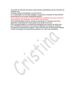 O conceito de vida está associado a determinadas propriedades que são inerentes aos
sistemas vivos.
A respeito dessas propriedades, é correto afirmar:
01) A reprodução é um processo biológico, que garante a produção de descendentes
inexoravelmente com ampla variabilidade genética.
02) A nutrição, ao fornecer os nutrientes orgânicos e inorgânicos ao corpo, favorece a
manutenção da taxa metabólica nos sistemas vivos celulares.
03) A hereditariedade transmite, através da reprodução, os caracteres que foram
adquiridos e assimilados por cada organismo ao longo de sua vida.
04) A evolução biológica é o resultado das alterações que ocorrem nos seres vivos
com a finalidade de aumentar o seu potencial adaptativo em relação ao ambiente.
05) Algumas características emergem a cada nível crescente de organização biológica
a partir da interação de características presentes nos níveis mais complexos.

 