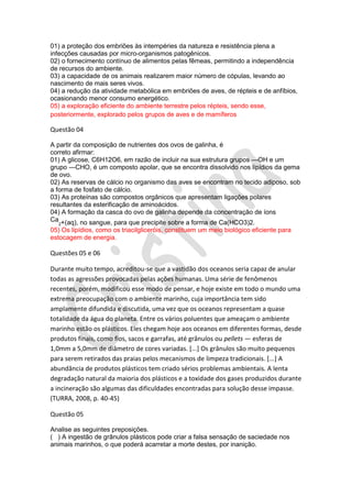 01) a proteção dos embriões às intempéries da natureza e resistência plena a
infecções causadas por micro-organismos patogênicos.
02) o fornecimento contínuo de alimentos pelas fêmeas, permitindo a independência
de recursos do ambiente.
03) a capacidade de os animais realizarem maior número de cópulas, levando ao
nascimento de mais seres vivos.
04) a redução da atividade metabólica em embriões de aves, de répteis e de anfíbios,
ocasionando menor consumo energético.
05) a exploração eficiente do ambiente terrestre pelos répteis, sendo esse,
posteriormente, explorado pelos grupos de aves e de mamíferos

Questão 04
A partir da composição de nutrientes dos ovos de galinha, é
correto afirmar:
01) A glicose, C6H12O6, em razão de incluir na sua estrutura grupos —OH e um
grupo —CHO, é um composto apolar, que se encontra dissolvido nos lipídios da gema
de ovo.
02) As reservas de cálcio no organismo das aves se encontram no tecido adiposo, sob
a forma de fosfato de cálcio.
03) As proteínas são compostos orgânicos que apresentam ligações polares
resultantes da esterificação de aminoácidos.
04) A formação da casca do ovo de galinha depende da concentração de íons
Ca +(aq), no sangue, para que precipite sobre a forma de Ca(HCO3)2.
2

05) Os lipídios, como os triacilgliceróis, constituem um meio biológico eficiente para
estocagem de energia.

Questões 05 e 06
Durante muito tempo, acreditou-se que a vastidão dos oceanos seria capaz de anular
todas as agressões provocadas pelas ações humanas. Uma série de fenômenos
recentes, porém, modificou esse modo de pensar, e hoje existe em todo o mundo uma
extrema preocupação com o ambiente marinho, cuja importância tem sido
amplamente difundida e discutida, uma vez que os oceanos representam a quase
totalidade da água do planeta. Entre os vários poluentes que ameaçam o ambiente
marinho estão os plásticos. Eles chegam hoje aos oceanos em diferentes formas, desde
produtos finais, como fios, sacos e garrafas, até grânulos ou pellets — esferas de
1,0mm a 5,0mm de diâmetro de cores variadas. [...] Os grânulos são muito pequenos
para serem retirados das praias pelos mecanismos de limpeza tradicionais. [...] A
abundância de produtos plásticos tem criado sérios problemas ambientais. A lenta
degradação natural da maioria dos plásticos e a toxidade dos gases produzidos durante
a incineração são algumas das dificuldades encontradas para solução desse impasse.
(TURRA, 2008, p. 40-45)
Questão 05
Analise as seguintes preposições.
( ) A ingestão de grânulos plásticos pode criar a falsa sensação de saciedade nos
animais marinhos, o que poderá acarretar a morte destes, por inanição.

 