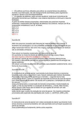 ( ) Os aditivos químicos utilizados para alterar as características dos plásticos,
durante a sua fabricação, não são biologicamente assimilados pelos organismos
aquáticos, devido à sua bioindisponibilidade.
( ) A ingestão de plásticos, pelos animais aquáticos, pode levar à ocorrência de
alterações hormonais que modificam o seu sistema reprodutivo e diminuem a taxa de
fertilidade.
A partir da análise dessas proposições, relacionadas aos possíveis impactos
ambientais, ocasionados pela liberação de plásticos nos oceanos, marque com V as
proposições verdadeiras e com F, as falsas.
01) F V V
02) F V F
03) V V V
04) V F F
05V F V

Questão 06
Além dos prejuízos causados pelo descarte de material plástico nos oceanos, o
fenômeno da eutrofização é um dos problemas ambientais de grande magnitude que
aflige mananciais hídricos, tais como rios e lagos, cujas principais fontes de resíduos
são as atividades antrópicas.
Para reduzir os impactos ocasionados por essa prática, deve-se
01) aumentar os níveis de dióxido de carbono dissolvido nos corpos d’água.
02) tratar esgotos e efluentes domésticos e industriais.
03) eliminar o aporte de mercúrio no ambiente pelas indústrias eletroquímicas.
04) impedir o descarte de petróleo por embarcações ou plataformas de extração nas
águas oceânicas.
05) reduzir a emissão de poluentes atmosféricos, que precipitam posteriormente, sob a
forma de chuva ácida.

Questões 07 e 08
A monocultura de cana-de-açúcar, que durante muito tempo dominou a economia
brasileira, pode voltar a assombrar o país. Estudo realizado pelo Instituto Sociedade,
População e Natureza, ISPN, aponta que o Cerrado — segundo bioma mais
ameaçado do Brasil — sofre os impactos da expansão da lavoura de cana-de-açúcar
com vistas à produção de etanol. De acordo com a pesquisa, a ampliação do cultivo
de cana em
áreas prioritárias para a conservação do Cerrado compromete a biodiversidade da
região, a mão de obra familiar e a produção de alimentos.[...] Goiás, Mato Grosso,
Minas Gerais e São Paulo são os estado em que regiões de cerrado com alta
prioridade de conservação
estão dando lugar a polos de produção de cana-de-açúcar. Os impactos ambientais
provocados pela expansão das plantações são muitos. [...] (D’ÁVILA, 2008, p.60)

Questão 07
A monocultura de cana-de-açúcar com vistas à produção de etanol, que durante muito
tempo dominou a economia brasileira, tem sido apontada como principal causadora de
danos ao Cerrado.
Essa problemática se fundamenta, dentre outros aspectos,

 